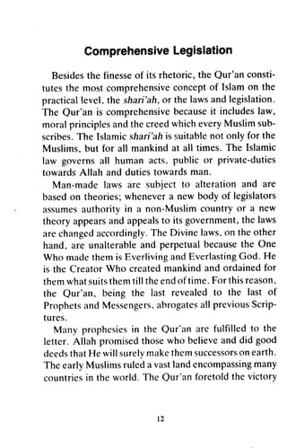 ComprehensiveLegislation
Besidesthe finesseof its rhetoric, the Qur'an consti-
tutesthe most comprehensiveconceptof Islam on the
practicallevel,the shari'ah,or the lawsandlegislation.
The Qur'an is comprehensivebecauseit includeslaw,
moral principlesandthe creedwhicheveryMuslim sub-
scribes.The Islamicshari'ahis suitablenot only for the
Muslims, but for all mankind at all times. The Islamic
law governs all human acts, public or private-duties
towardsAllah and dutiestowardsman
Man-made laws are subject to alteration and are
basedon theories;whenevera new body of legislators
assumesauthority in a non-Muslim country or a new
theory appearsand appealsto its government,the laws
arechangedaccordingly.The Divine laws,on the other
hand, are unalterableand perpetualbecausethe One
Who madethemis EverlivingandEverlastingGod. He
is the Creator Who createdmankind and ordainedfor
themwhatsuitsthemtill theendof time.Forthisreason.
the Qur'an, being the last revealedto the last of
Prophetsand Messengers.abrogatesall previousScrip-
tures.
Many prophesiesin the Qur'an are fulfilled to the
letter. Allah promisedthosewho believeand did good
deedsthatHe will surelymakethemsuccessorson earth.
The earlyMuslimsruleda vastlandencompassingmany
countriesin the world. The Qur'anforetoldthe victory
t2
Comprehensive Legislation
Besides the finesse of its rhetoric, the Qur'an consti-
tutes the most comprehensive concept of Islam on the
practical leveL the shari'ah, or the laws and legislation.
The Our'an is comprehensive because it includes law,
moral principles and the creed which every Muslim sub-
scribes. The Islamic shari'ah is suitable not only for the
Muslims, but for all mankind at all times. The Islamic
law governs all human acts, public or private-duties
towards Allah and duties towards man.
Man-made laws are subject to alteration and are
based on theories; whenever a new body of legislators
assumes authority in a non-Muslim country or a new
theory appears and appeals to its government, the laws
are changed accordingly. The Divine laws, on the other
hand, are unalterable and perpetual because the One
Who made them is Everliving and Everlasting God. He
is the Creator Who created mankind and ordained for
them what suits them till the end of time. For this reason,
the Our'an, being the last revealed to the last of
Prophets and Messengers. abrogates all previous Scrip-
tures.
Many prophesies in the Our'an are fulfilled to the
letter. Allah promised those who believe and did good
deeds that He will surely make them successors on earth.
The early Muslims ruled a vast land encompassing many
countries in the world. The Our'an foretold the victory
12
 