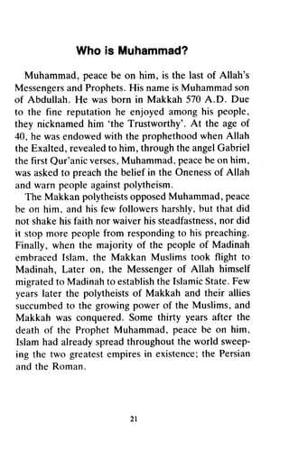 Whois Muhammad?
Muhammad,peacebe on him, is the lastof Allah's
MessengersandProphets.HisnameisMuhammadson
of Abdullah.He wasborn in Makkah570A.D. Due
to the fine reputationhe enjoyedamonghis people,
they nicknamedhim 'the Trustworthy'.At the ageof
40,hewasendowedwith theprophethoodwhenAllah
theExalted,revealedto him,throughtheangelGabriel
thefirstQur'anicverses,Muhammad,peacebeonhim,
wasaskedto preachthe beliefin the Onenessof Allah
andwarnpeopleagainstpolytheism.
The MakkanpolytheistsopposedMuhammad,peace
be on him.,andhisfew followersharshly,,but that did
not shakehisfaithnorwaiverhissteadfastness,nor did
it stopmorepeoplefrom respondingto hispreaching.
Finally, whenthe majority of the peopleof Madinah
embracedIslam,the Makkan Muslimstook flight to
Madinah,Later oD, the Messengerof Allah himself
migratedto Madinahto establishtheIslarnicState.Few
yearslater the polytheistsof Makkah and their allies
succumbedto the growingpowerof the Muslims,and
Makkah was conquered.Somethirty yearsafter the
deathof the ProphetMuhammad,peacebe on him,
Islamhadalreadyspreadthroughouttheworldsweep-
ing the two greatestempiresin existence;the Persian
andtheRoman.
2l
Who is Muhammad?
Muhammad, peace be on him, is the last of Allah's
Messengers and Prophets. His name is Muhammad son
of Abdullah. He was born in Makkah 570 A.D. Due
to the fine reputation he enjoyed among his people,
they nicknamed him 'the Trustworthy'. At the age of
40, he was endowed with the prophethood when Allah
the Exalted, revealed to him, through the angel Gabriel
the first Qur'anic verses, Muhammad, peace be on him,
was asked to preach the belief in the Oneness of Allah
and warn people against polytheism.
The Makkan polytheists opposed Muhammad, peace
be on him, and his few followers harshly, but that did
not shake his faith nor waiver his steadfastness, nor did
it stop more people from responding to his preaching.
Finally, when the majority of the people of Madinah
embraced Islam, the Makkan Muslims took flight to
Madinah, Later on, the Messenger of Allah himself
migrated to Madinah to establish the Islamic State. Few
years later the polytheists of Makkah and their allies
succumbed to the growing power of the Muslims, and
Makkah was conquered. Some thirty years after the
death of the Prophet Muhammad, peace be on him,
Islam had already spread throughout the world sweep-
ing the two greatest empires in existence; the Persian
and the Roman.
21
 