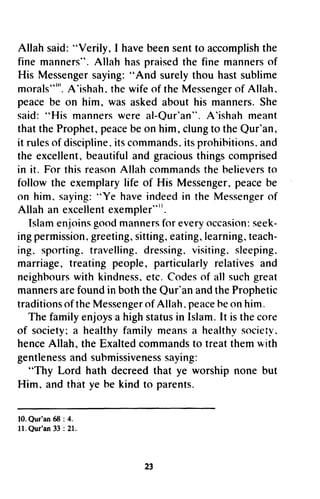 Allahsaid:"Verily, I havebeensentto accomplishthe
fine manners".Allah haspraisedthe fine mannersof
His Messengersaying:"And surelythou hastsublime
morals""'.A'ishah.thewifeof theMessengerof Allah.
peacebe on him, wasaskedabouthis manners.She
said:"His mannerswereal-Qur'an".A'ishahmeant
thattheProphet,peacebeon him,clungto theQur'an,
it rulesof discipline.itscommands.itsprohibitions,and
the excellent,beautifuland graciousthingscomprised
in it. For thisreasonAllahcommandsthebelieversto
followthe exemplarylife of His Messenger,peacebe
on him. saying:"Ye haveindeedin theMessengerof
Allah an excellentexempler"".
Islamenjoinsgoodmannersfor everyoccasion:seek-
ingpermission,greeting,sitting,eating.learning,teach-
ing. sporting.travelling.dressing.visiting.sleeping.
marriage,treatingpeople,particularlyrelativesand
neighbourswith kindness.etc.Codesof all suchgreat
mannersarefoundin boththeQur'anandtheProphetic
traditionsoftheMessengerof Allah.peaceheonhim.
Thefamilyenjoysa highstatusin Islam.It isthecore
of society;a healthyfamilymeansa healthvsocietv.
henceAllah,theExaltedcommandsto treatthemwith
gentlenessandsubmissivenesssaying:
"Thy Lord hath decreedthat ye worshipnonebut
Him, andthatye he kindto parents.
10.Qur'an68 : 4.
11.Qur'ant3 :21.
23
Allah said: HVerily, I have been sent to accomplish the
fine mannersH. Allah has praised the fine manners of
His Messenger saying: ..And surely thou hast sublime
mora)s"w. A'ishah, the wife of the Messenger of Allah,
peace be on him, was asked about his manners. She
said: HHis manners were al-Qur'an". A'ishah meant
that the Prophet, peace be on him, clung to the Qur'an,
it rules of discipline. its commands. its prohihitions, and
the excellent., beautiful and gracious things comprised
in it. For this reason Allah commands the helievers to
follow the exemplary life of His Messenger, peace be
on him. saying: "Ye have indeed in the Messenger of
Allah an excellent exempler"I'.
Islam en.loins good manners for every occasion: seek-
ing permission, greeting., sitting, eating, learning, teach-
ing. sporting. travelling. dressing. visiting. sleeping.
marriage, treating people., particularly relatives and
neighhours with kindness, etc. Codes of all such great
manners are found in both the Qur'an and the Prophetic
traditions of the Messenger of Allah. peace he on him.
The family enjoys a high status in Islam. It is the core
of society; a healthy family means a healthy society.
hence Allah., the Exalted commands to treat them !ith
gentleness and suhmissiveness saying:
HThy Lord hath decreed that ye worship none but
Him, and that ye he kind to parents.
10. Qur'an 68 : 4.
11. Qur'an 33 : 21.
23
 