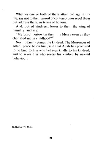 Whether one or both of them attain old age in thy
life, saynot to them awordof contempt,nor repelthem
but addressthem, in termsof honour.
And, out of kindness.lower to them the wing of
humility, and say:
"My Lord! bestowon them thy Mercy even as they
cherishedme in childhood"''.
Next to familycomesthe kindred.The Messengerof
Allah, peacebe on him, saidthat Allah haspromised
to he kind to him who hehaveskindly to his kindred,
and to sever him who severshis kindred bv unkind
behaviour.
24
Whether one or both of them attain old age in thy
life. say not to them aword of contempt. nor repel them
but address them, in terms of honour.
And. out of kindness, lower to them the wing of
humility, and say:
"My Lord! bestow on them thy Mercy even as they
cherished me in childhood"12.
Next to family comes the kindred. The Messenger of
Allah, peace be on him, said that Allah has promised
to he kind to him who hehaves kindly to his kindred.
and to sever him who severs his kindred by unkind
hehaviour.
12. Qur'an 17 : 23. 24.
24
 