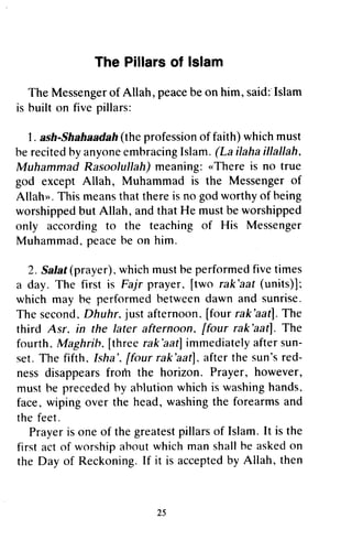 The Pillarsof lslam
The Messengerof Allah, peacebeon him, said:Islam
is built on five pillars:
'1,
. ash-Shahaadafr(the professionof faith) whichmust
be recitedby anyoneembracingIslam. (La ilahaillallah,
Muhammad Rasoolullah)meaning:"There is no true
god except Allah, Muhammad is the Messengerof
Allah". This meansthat thereis no godworthy of being
worshippedbut Allah, andthat He mustbeworshipped
only according to the teaching of His Messenger
Muhammad,peacebe on him.
2. Salat(prayer).whichmustbe performedfive times
a day. The first is Fajr prayer. [two rak'aat(units)];
which may he performed hetweendawn and sunrise.
The second. Dhuhr, just afternoon.[four rak'aatf.The
third Asr. in the later afternoon, [four rak'aatl. The
fourth. Maghrib, [three rak'aatJimmediatelyaftersun-
set.The fifth.Isha', ffour rak'aat),afterthe sun'sred-
ness disappearsfrom the horizon. Prayer, however,
must he precededby ahlutionwhich is washinghands.
face.,wiping over the head, washingthe forearmsand
the feet.
Prayeris one of the greatestpillarsof Islam.It is the
first act of worshipaboutwhichman shallbe askedon
the Day of Reckoning.If it is acceptedby Allah, then
25
The Pillars of Islam
The Messenger of Allah, peace be on him, said:" Islam
is built on five pillars:
1. ash-Shahaadah (the profession of faith) which must
be recited by anyone embracing Islam. (La iJaha iJ/alJah.
Muhammad RasoolulJah) meaning: «There is no true
god except Allah, Muhammad is the Messenger of
Allah». This means that there is no god worthy of being
worshipped but Allah, and that He must be worshipped
only according to the teaching of His Messenger
Muhammad. peace be on him.
2. Salat (prayer). which must be performed five times
a day. The first is Fajr prayer. [two rak'aat (units)] ~
which may be performed hetween dawn and sunrise.
The second. Dhuhr. just afternoon. [four rak'aat]. The
third Asr. in the later afternoon. [four rak'aat]. The
fourth. Maghrib. [three rak 'aat] immediately after sun-
set. The fifth. Isha '. [four rak 'aat]. after the sun's red-
ness disappears from the horizon. Prayer, however,
must he preceded hy ahlution which is washing hands.
face, wiping over the head, washing the forearms and
the feet.
Prayer is one of the greatest pillars of Islam. It is the
first act of worship ahout which man shall he asked on
the Day of Reckoning. If it is accepted by Allah, then
25
 