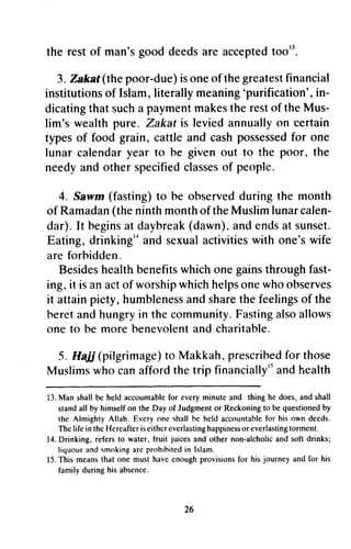 the restof man'sgooddeedsareacceptedtoo''.
3.Zakaf(thepoor-due)isoneof thegreatestfinancial
institutionsof Islam,literallymeaning'purification',in-
dicatingthatsucha paymentmakestherestof theMus-
lim'swealthpure. Zakatis leviedannuallyon certain
typesof food grain,cattleandcashpossessedfor one
lunarcalendaryearto be givenout to the poor, the
needyandotherspecifiedclassesof people.
4. Sawm(fasting)to be observedduringthe month
of Ramadan(theninthmonthof theMuslimlunarcalen-
dar).tt beginsat daybreak(dawn),andendsatsunset.
Eating,drinking'tandsexualactivitieswith one'swife
areforhidden.
Besideshealthbenefitswhichonegainsthroughfast-
ing,it isanactof worshipwhichhelpsonewhoobserves
it attainpiety, humblenessand sharethe feelingsof the
beretand hungryin the community.Fastingalsoallows
one to be more benevolentand charitable.
5. Hajj (pilgrimage)to Makkah, prescribedfor those
Muslimswho canaffordthe trip financially''andhealth
13.Man shallbe held accountablefor every minute and thing he does,and shall
standall by himselfon the Day of Judgmentor Reckoningto be questionedby
the Almighty Allah. Every one shallhe held accountablefor his own deeds.
The life in theHereafteriseithereverlastinghappinessor everlastingtorment.
14.Drinking, refersto water, fruit juices and other non-alcholicand soft drinks;
liquourand smokingare prohihitedin Islam.
15.This meansthat one must have enoughprovisionsfor his journey and for his
family during his absence.
26
the rest of man's good deeds are accepted too13
•
3. Zakat (the poor-due) is one of the greatest financial
institutions of Islam, literally meaning 'purification', in-
dicating that such a payment makes the rest of the Mus-
lim's wealth pure. Zakat is levied annually on -certain
types of food grain, cattle and cash possessed for one
lunar calendar year to be given out to the poor, the
needy and other specified classes of people.
4. Sawm (fasting) to be observed during the month
of Ramadan (the ninth month of the Muslim lunar calen-
dar). It begins at daybreak (dawn), and ends at sunset.
Eating, drinkingl~ and sexual activities with one's wife
are forbidden.
Besides health benefits which one gains through fast-
ing, it is an act of worship which helps one who observes
it attain piety, humbleness and share the feelings of the
beret and hungry in the community. Fasting also allows
one to be more benevolent and charitable.
5. Hali (pilgrimage) to Makkah, prescribed for those
Muslims who can afford the trip financiallyl5 and health
13. Man shall be held accountable for every minute and thing he does, and shall
stand all by himself on the Day of Judgment or Reckoning to be questioned by
the Almighty Allah. Everyone shall he held accountahle for his own deeds.
The life in the Hereafter is either everlasting happiness or everlasting torment.
14. Drinking, refers to water, fruit juices and other non-alcholic and soft drinks;
liquour and smoking are prohihited in Islam.
15. This means that one must have enough provisions for his journey and for his
family during his absence.
26
 