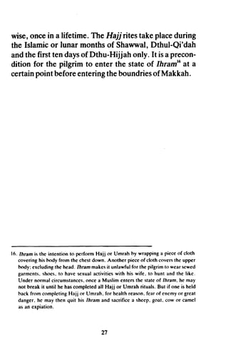 wise,oncein alifetime.TheHajj ritestakeplaceduring
the Islamicor lunar monthsof Shawwal,Dthul-Qi'dah
andthefirsttendaysof Dthu-Hijjah only.It isaprecon-
dition for the pilgrim to enter the stateof lhratn'oat a
certainpointbeforeenteringtheboundriesof Makkah.
16. Ihram is the intention to perform Hajj or Umrah hy wrapping a pieceof cloth
coveringhis hody from the chestdown. Another pieceof cloth coversthe upper
hody:excludingthe head.Ihrammakesit unlawfulfor the pilgrimto wearsewed
garmcnts.shoes.to have sexualactivitieswith his wife. to hunt and the like.
Under normal circumstances.oncea Muslim entersthe stateof lhram. he may
not break it until he hascompleted all Hajj or Umrah rituals. But if one is held
backfrom completingHajj or Umrah. for healthreason.fearof enemyor great
danger.he may then quit his lhram and sacrificea sheep.goat. cow or camel
as an expiation.
27
wise, once in a lifetime. The Hajj rites take place during
the Islamic or lunar months of Shawwal, Dthul-Qi'dah
and the first ten days of Dthu-Hijjah only. It is a precon-
dition for the pilgrim to enter the state of IhramJ6
at a
certain point before entering the boundries ofMakkah.
16. Ihram is the intention to perform Hajj or Umrah hy wrapping a piece of cloth
covering his hody from the chest down. Another piece of cloth covers the upper
hody: excluding the head. Ihram makes it unlawful for the pilgrim to wear sewed
garments. shoes. to have sexual activities with his wife. to hunt and the like.
Under normal circumstances. once a Muslim enters the state of Ihram. he may
not break it until he has completed all Hajj or Umrah rituals. But if one is held
hack from completing Hajj or Umrah. for health reason. fear of enemy or great
danger. he may then quit his Thram and sacrifice a sheep. goat. cow or camel
as an expiation.
27
 