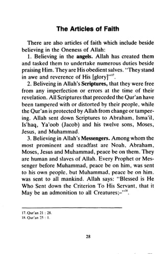 The Articles of Faith
There are alsoarticlesof faith which includebeside
believingin the Onenessof Allah:
1. Believingin the angels.Allah hascreatedthem
andtaskedthemto undertakenumerousdutiesbeside
praisingHim. TheyareHisobedientsalves."Theystand
in aweandreverenceof His [gloryJ"".
2. Beliveingin Allah'sScriptures,thattheywerefree
from any imperfectionor errors at the time of their
revelation.All ScripturesthatprecededtheQur'anhave
beentamperedwith or distortedby theirpeople,while
theQur'anisprotectedbyAllah fromchangeortamper-
ing. Allah sentdown Scripturesto Abraham,Isma'il,
Is'haq, Ya'oob (Jacob)and his twelve sons,Moses,
Jesus,andMuhammad.
3. Believingin Allah'sMessengers.Amongwhomthe
most prominentand steadfastare Noah, Abraham,
Moses,JesusandMuhammad,peacebeon them.They
arehumanandslavesof Allah. EveryProphetor Mes-
sengerbeforeMuhammad,peacebe on him, wassent
to hisown people,but Muhammad,peacebe on him.
wassentto all mankind.Allah says:"Blessedis He
Who Sentdown the CriterionTo His Servant,that it
May be an admonitionto all Creatures;-"'*.
28
The Articles of Faith
There are also articles of faith which include beside
believing in the Oneness of Allah:
1. Believing in the angels. Allah has created them
and tasked them to undertake numerous duties beside
praising Him. They are His obedient salves. "They stand
in awe and reverence of His [glory]"17.
2. Beliveing in Allah's Scriptures, that they were free
from any imperfection or errors at the time of their
revelation. All Scriptures that preceded the Qur'an have
been tampered with or distorted by their people, while
the Qur'an is protected by Allah from change or tamper-
ing. Allah sent down Scriptures to Abraham, Isma'il,
Is'haq, Ya'oob (Jacob) and his twelve sons, Moses,
Jesus, and Muhammad,
3. Believing in Allah's Messengers. Among whom the
most prominent and steadfast are Noah, Abraham,
Moses, Jesus and Muhammad, peace be on them. They
are human and slaves of Allah. Every Prophet or Mes-
senger before Muhammad, peace be on him, was sent
to his own people, but Muhammad, peace be on him.
was sent to all mankind. Allah says: "Blessed is He
Who Sent down the Criterion To His Servant, that it
May be an admonition to all Creatures;-"l~.
17. Qur'an 21 : 28.
1R. Our'an 25 : 1.
28
 