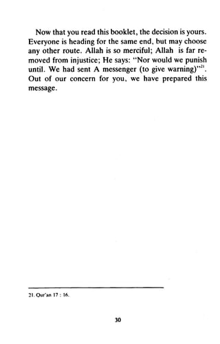 Now thatyoureadthisbooklet,thedecisionisyours.
Everyoneis headingfor thesameend,but maychoose
any other route. Allah is so merciful;Allah is far re-
movedfrom injustice;He says:"Nor wouldwe punish
until. We had sentA messenger(to givewarning)"t'.
Out of our concernfor you, w€ have preparedthis
message.
2 1 .Q u r ' a n1 7: 1 6 .
30
Now that you read this booklet, the decision is yours.
Everyone is heading for the same end, but may choose
any other route. Allah is so merciful; Allah is far re-
moved from injustice; He says: "Nor would we punish
until. We had sent A messenger (to give warning),,21.
Out of our concern for you, we have prepared this
message.
21.0ur'an 17 : Itl.
30
 