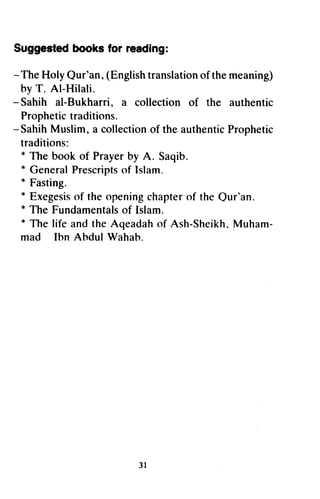 Suggestedbooks for reading:
- TheHolyQur'an,(Englishtranslationof themeaning)
hy T. Al-Hilali.
- Sahih al-Bukharri, a collection of the authentic
Prophetictraditions.
-SahihMuslim,a collectionof theauthenticProphetic
traditions:
* The book of Prayerby A. Saqib.
* GeneralPrescriptsof Islam.
* Fasting.
* Exegesisof theopeningchapterof the Qur'an.
* The Fundamentalsof Islam.
* Thelife andtheAqeadahof Ash-Sheikh.Muham-
mad lhn Abdul Wahab.
3l
Suggested books for reading:
- The Holy Qur'an, (English translation of the meaning)
by T. Al-Hilali.
- Sahih al-Bukharri, a collection of the authentic
Prophetic traditions.
- Sahih Muslim, a collection of the authentic Prophetic
traditions:
* The book of Prayer by A. Saqib.
* General Prescripts of Islam.
* Fasting.
* Exegesis of the opening chapter of the Qur'an.
* The Fundamentals of Islam.
* The life and the Aqeadah of Ash-Sheikh. Muham-
mad Ibn Abdul Wahab.
31
 