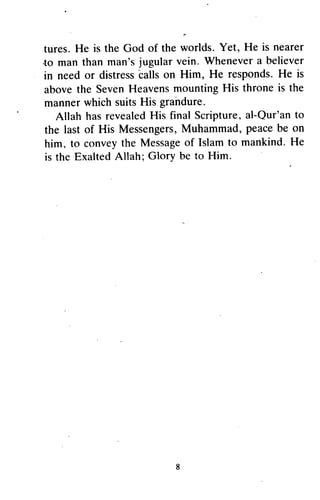 s
tures.He is the God of the worlds.Yet, He is nearer
.tomanthanman'sjugularvein.Whenevera believer
in needor distress
'calls
on Him, He responds-He is
abovethe SevenHeavensmountingHis throneis the
mannerwhichsuitsHis grahdure.
Allah hasrevealedHis final Scripture,al-Qur'anto
the lastof His Messengers,Muhammad,peacebe on
him, to conveythe Messageof Islamto mankind.He
is the ExaltedAllah; Glory be to Him
tures. He is the God of the worlds. Yet, He is nearer
·to man than man's jugular vein. Whenever a believer
in need or distress calls on Him, He responds. He is
above the Seven Heavens mounting His throne is the
manner which suits His grandure.
Allah has revealed His final Scripture, al-Qur'an to
the last of His Messengers, Muhammad, peace be on
him, to convey the Message of Islam to mankind. He
is the Exalted Allah; Glory be to Him.
8
 