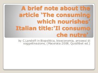 A brief note about the 
article ‘The consuming 
which nourishes’ 
Italian title:'Il consumo 
che nutre' 
by C.Landolfi in Biopolitica, bioeconomia, processi di 
soggettivazione, (Macerata:2008, Quodlibet ed.) 
 