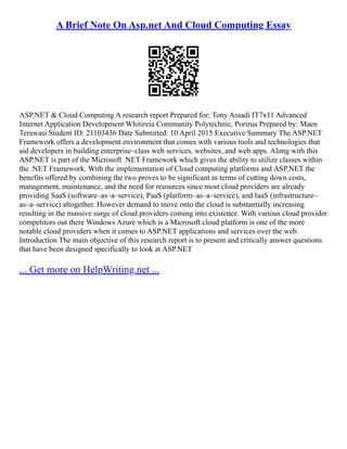 A Brief Note On Asp.net And Cloud Computing Essay
ASP.NET & Cloud Computing A research report Prepared for: Tony Assadi IT7x11 Advanced
Internet Application Development Whitireia Community Polytechnic, Porirua Prepared by: Maen
Terawasi Student ID: 21103436 Date Submitted: 10 April 2015 Executive Summary The ASP.NET
Framework offers a development environment that comes with various tools and technologies that
aid developers in building enterprise–class web services, websites, and web apps. Along with this
ASP.NET is part of the Microsoft .NET Framework which gives the ability to utilize classes within
the .NET Framework. With the implementation of Cloud computing platforms and ASP.NET the
benefits offered by combining the two proves to be significant in terms of cutting down costs,
management, maintenance, and the need for resources since most cloud providers are already
providing SaaS (software–as–a–service), PaaS (platform–as–a–service), and IaaS (infrastructure–
as–a–service) altogether. However demand to move onto the cloud is substantially increasing
resulting in the massive surge of cloud providers coming into existence. With various cloud provider
competitors out there Windows Azure which is a Microsoft cloud platform is one of the more
notable cloud providers when it comes to ASP.NET applications and services over the web.
Introduction The main objective of this research report is to present and critically answer questions
that have been designed specifically to look at ASP.NET
... Get more on HelpWriting.net ...
 