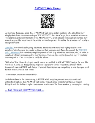 ASP.NET Web Forms
At this time there are a good deal of ASP.NET web forms coders out there who admit that they
simply don't have an understanding of ASP.NET MVC. In a lot of ways, I can associate with them.
The expressive fraction that talks about ASP.NET MVC speak about it with such fervour that they
make it appear like you'd have to be a idiot not to change over. In reality, the selection isn't nearly as
straight forward.
ASP.NET web forms aren't going anywhere. These methods have their right place in a web
developer's toolbox and it's crucial to discover their strengths and flaws. In general, the ASP.NET
MVC framework has a tendency to give up ease–of–use (e.g. viewstate, validation, etc.) in order to
supply developers stronger control over the reins. This can be a terrific thing, but only if you take
advantage of it. If not it can just as easily be a issue.
With all of this, I have developed a swift metric to establish if ASP.NET MVC is right for you. The
way I see it, there are three primary purposes a developer should select the ASP.NET MVC
framework over ASP.NET web forms. If none of these factors are compelling to you, then you need
to stick with ASP.NET web forms:
To Increase Control and Extensibility
As indicated out in the commentary, ASP.NET MVC supplies you much more control and
extensibility options than ASP.NET web forms. You get entire control over the page request
lifecycle and the ability to replace out several key items of the framework (e.g. view engine, routing,
... Get more on HelpWriting.net ...
 