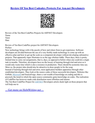 Review Of Ten Best Codeplex Projects For Asp.net Developers
Review of the Ten Best CodePlex Projects for ASP.NET Developers
Name
Tutor
Date
Review of Ten Best CodePlex project for ASP.NET Developers
Preface
New technology brings with it the puzzle of how and where from to get experience. Software
developers are divided between the use of a very freshly made technology to come up with an
effective plan and how to get up the scale as a competent developer without developing substantive
projects. That apparently super illustrates to us the egg–chicken riddle. These days, there is pretty
limited time to carry out assignments, that is, days, as opposed to before when one could do a single
task in months. Therefore, developers have no the luxury of learning through trial and error as it
would only waste time which is also a resource in production. There should be economic time use.
More so, the project idea should also be attractive to draw people in for the soup.
Instead of learning through trial and error, most application builders apprentice through other
established developers. They look at the source codes of these successful developers. Websites like
GitHub, Microsoft and SourceForge, share a vast wealth of knowledge on coding and this is
precisely the trend in which the open source community gains knowledge on codes. The realization
of CodePlex has however made code distribution more effortless and intense.
The Ten Best CodePlex Project for ASP.NET Developers article sheds light on those projects that
will help one to
... Get more on HelpWriting.net ...
 