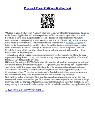 Pros And Cons Of Microsoft Silverlight
What is a Microsoft Silverlight? Microsoft Silverlight is a powerful tool for engaging and delivering
useful Internet Applications and media experiences on Web and mobile applications. Microsoft
Silverlight is a free plug–in, sponsored by the .NET framework and compatible with multiple
devices, browsers and operating systems, coming with a new era of interactivity almost the whole
world wherever the Web works. The latest new release version which is Microsoft Silverlight 5,
builds on the foundation of Microsoft Silverlight for building business applications and premium
media experiences. Microsoft Silverlight 5 which is an enhance version compare to Microsoft
Silverlight 4, it embedded more than 40 new features, including dramatic video quality ... Show
more content on Helpwriting.net ...
This function is where you can zooming and panning where is the reason for the blurry–to–sharp
experience in Deep Zoom. It is also save time for waiting images to open, regardless of the size of
the image. Save time equal to save cost.
IIS Smooth Streaming an IIS7 Media Services 3.0 extension, allowed user to adaptive streaming of
live and on–demand media via synchronous HTTP protocols, and performing it in a high resolution
way, killing two birds with one stone which benefits to the streamer and the viewer in advance.
Media Format Extensibility with Microsoft Silverlight can now easily support third party codecs
through the new Raw AV pipeline; any media can be decoded outside when running the program,
this feature resolve many users problem which now can be multitasking decoding.
New Controls packed with over 60 high–qualities, skinnable and customizable out–of–the–box
controls such as tree view and data grid. Now the user can choose any theme that he wants to design
in anyway under his interface. Others extra include multiple selections in list box controls, file save
dialog making it more users friendly to design interfaces, and aid for multiple page applications with
... Get more on HelpWriting.net ...
 