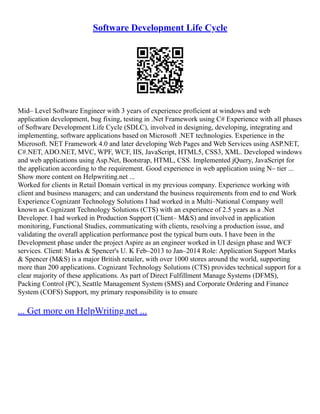 Software Development Life Cycle
Mid– Level Software Engineer with 3 years of experience proficient at windows and web
application development, bug fixing, testing in .Net Framework using C# Experience with all phases
of Software Development Life Cycle (SDLC), involved in designing, developing, integrating and
implementing, software applications based on Microsoft .NET technologies. Experience in the
Microsoft. NET Framework 4.0 and later developing Web Pages and Web Services using ASP.NET,
C#.NET, ADO.NET, MVC, WPF, WCF, IIS, JavaScript, HTML5, CSS3, XML. Developed windows
and web applications using Asp.Net, Bootstrap, HTML, CSS. Implemented jQuery, JavaScript for
the application according to the requirement. Good experience in web application using N– tier ...
Show more content on Helpwriting.net ...
Worked for clients in Retail Domain vertical in my previous company. Experience working with
client and business managers; and can understand the business requirements from end to end Work
Experience Cognizant Technology Solutions I had worked in a Multi–National Company well
known as Cognizant Technology Solutions (CTS) with an experience of 2.5 years as a .Net
Developer. I had worked in Production Support (Client– M&S) and involved in application
monitoring, Functional Studies, communicating with clients, resolving a production issue, and
validating the overall application performance post the typical burn outs. I have been in the
Development phase under the project Aspire as an engineer worked in UI design phase and WCF
services. Client: Marks & Spencer's U. K Feb–2013 to Jan–2014 Role: Application Support Marks
& Spencer (M&S) is a major British retailer, with over 1000 stores around the world, supporting
more than 200 applications. Cognizant Technology Solutions (CTS) provides technical support for a
clear majority of these applications. As part of Direct Fulfillment Manage Systems (DFMS),
Packing Control (PC), Seattle Management System (SMS) and Corporate Ordering and Finance
System (COFS) Support, my primary responsibility is to ensure
... Get more on HelpWriting.net ...
 