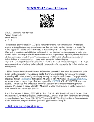 NT2670 Week2 Research 3 Essays
NT2670 Email and Web Services
Week 2 Research 3:
Frank Bavone
2–10–15
The common gateway interface (CGI) is a standard way for a Web server to pass a Web user's
request to an application program and to receive data back to forward to the user. It is part of the
Web's Hypertext Transfer Protocol (HTTP). A disadvantage of a CGI application (or "executable
file," as it is sometimes called) is that each time it is run, it runs as a separate process with its own
address space, resulting in extra instructions that have to be performed, especially if many instances
of it are running on behalf of users The improper use of CGI scripts affords users a number of
vulnerabilities in system security. ... Show more content on Helpwriting.net ...
cript in the Web page at the server uses input received as the result of the user's request for the page
to access data from a database and then builds or customizes the page on the fly before sending it to
the requestor.
ASP is a feature of the Microsoft Internet Information Server (IIS), but, since the server–side script
is just building a regular HTML page, it can be delivered to almost any browser. Any web pages
containing ASP cannot be run by just simply opening the page in a web browser. The page must be
requested through a web server that supports ASP, this is why ASP stands for Active Server Pages,
no server, no active pages. Legacy has been replaced by ASP.NET ASP.NET ASP.NET is an open
source[2] server–side Web application framework designed for Web development to produce
dynamic Web pages. It was developed by Microsoft to allow programmers to build dynamic web
sites, web applications and web services.
It was first released in January 2002 with version 1.0 of the .NET Framework, and is the successor
to Microsoft's Active Server Pages (ASP) technology. ASP.NET offers three frameworks for creating
web applications: Web Forms, ASP.NET MVC, and ASP.NET Web Pages. All three frameworks are
stable and mature, and you can create great web applications with any of
... Get more on HelpWriting.net ...
 