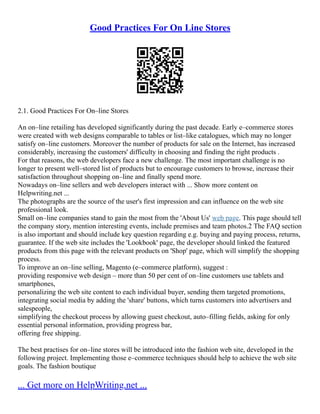 Good Practices For On Line Stores
2.1. Good Practices For On–line Stores
An on–line retailing has developed significantly during the past decade. Early e–commerce stores
were created with web designs comparable to tables or list–like catalogues, which may no longer
satisfy on–line customers. Moreover the number of products for sale on the Internet, has increased
considerably, increasing the customers' difficulty in choosing and finding the right products .
For that reasons, the web developers face a new challenge. The most important challenge is no
longer to present well–stored list of products but to encourage customers to browse, increase their
satisfaction throughout shopping on–line and finally spend more.
Nowadays on–line sellers and web developers interact with ... Show more content on
Helpwriting.net ...
The photographs are the source of the user's first impression and can influence on the web site
professional look.
Small on–line companies stand to gain the most from the 'About Us' web page. This page should tell
the company story, mention interesting events, include premises and team photos.2 The FAQ section
is also important and should include key question regarding e.g. buying and paying process, returns,
guarantee. If the web site includes the 'Lookbook' page, the developer should linked the featured
products from this page with the relevant products on 'Shop' page, which will simplify the shopping
process.
To improve an on–line selling, Magento (e–commerce platform), suggest :
providing responsive web design – more than 50 per cent of on–line customers use tablets and
smartphones,
personalizing the web site content to each individual buyer, sending them targeted promotions,
integrating social media by adding the 'share' buttons, which turns customers into advertisers and
salespeople,
simplifying the checkout process by allowing guest checkout, auto–filling fields, asking for only
essential personal information, providing progress bar,
offering free shipping.
The best practises for on–line stores will be introduced into the fashion web site, developed in the
following project. Implementing those e–commerce techniques should help to achieve the web site
goals. The fashion boutique
... Get more on HelpWriting.net ...
 