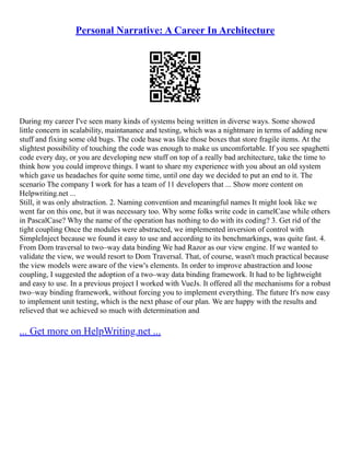 Personal Narrative: A Career In Architecture
During my career I've seen many kinds of systems being written in diverse ways. Some showed
little concern in scalability, maintanance and testing, which was a nightmare in terms of adding new
stuff and fixing some old bugs. The code base was like those boxes that store fragile items. At the
slightest possibility of touching the code was enough to make us uncomfortable. If you see spaghetti
code every day, or you are developing new stuff on top of a really bad architecture, take the time to
think how you could improve things. I want to share my experience with you about an old system
which gave us headaches for quite some time, until one day we decided to put an end to it. The
scenario The company I work for has a team of 11 developers that ... Show more content on
Helpwriting.net ...
Still, it was only abstraction. 2. Naming convention and meaningful names It might look like we
went far on this one, but it was necessary too. Why some folks write code in camelCase while others
in PascalCase? Why the name of the operation has nothing to do with its coding? 3. Get rid of the
tight coupling Once the modules were abstracted, we implemented inversion of control with
SimpleInject because we found it easy to use and according to its benchmarkings, was quite fast. 4.
From Dom traversal to two–way data binding We had Razor as our view engine. If we wanted to
validate the view, we would resort to Dom Traversal. That, of course, wasn't much practical because
the view models were aware of the view's elements. In order to improve abastraction and loose
coupling, I suggested the adoption of a two–way data binding framework. It had to be lightweight
and easy to use. In a previous project I worked with VueJs. It offered all the mechanisms for a robust
two–way binding framework, without forcing you to implement everything. The future It's now easy
to implement unit testing, which is the next phase of our plan. We are happy with the results and
relieved that we achieved so much with determination and
... Get more on HelpWriting.net ...
 