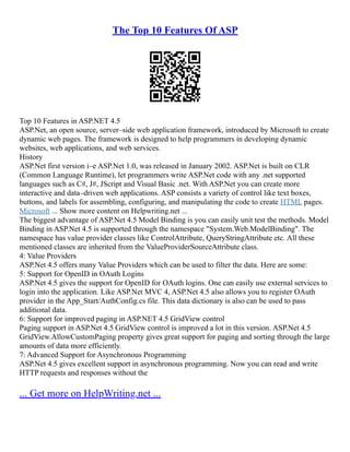 The Top 10 Features Of ASP
Top 10 Features in ASP.NET 4.5
ASP.Net, an open source, server–side web application framework, introduced by Microsoft to create
dynamic web pages. The framework is designed to help programmers in developing dynamic
websites, web applications, and web services.
History
ASP.Net first version i–e ASP.Net 1.0, was released in January 2002. ASP.Net is built on CLR
(Common Language Runtime), let programmers write ASP.Net code with any .net supported
languages such as C#, J#, JScript and Visual Basic .net. With ASP.Net you can create more
interactive and data–driven web applications. ASP consists a variety of control like text boxes,
buttons, and labels for assembling, configuring, and manipulating the code to create HTML pages.
Microsoft ... Show more content on Helpwriting.net ...
The biggest advantage of ASP.Net 4.5 Model Binding is you can easily unit test the methods. Model
Binding in ASP.Net 4.5 is supported through the namespace "System.Web.ModelBinding". The
namespace has value provider classes like ControlAttribute, QueryStringAttribute etc. All these
mentioned classes are inherited from the ValueProviderSourceAttribute class.
4: Value Providers
ASP.Net 4.5 offers many Value Providers which can be used to filter the data. Here are some:
5: Support for OpenID in OAuth Logins
ASP.Net 4.5 gives the support for OpenID for OAuth logins. One can easily use external services to
login into the application. Like ASP.Net MVC 4, ASP.Net 4.5 also allows you to register OAuth
provider in the App_Start/AuthConfig.cs file. This data dictionary is also can be used to pass
additional data.
6: Support for improved paging in ASP.NET 4.5 GridView control
Paging support in ASP.Net 4.5 GridView control is improved a lot in this version. ASP.Net 4.5
GridView.AllowCustomPaging property gives great support for paging and sorting through the large
amounts of data more efficiently.
7: Advanced Support for Asynchronous Programming
ASP.Net 4.5 gives excellent support in asynchronous programming. Now you can read and write
HTTP requests and responses without the
... Get more on HelpWriting.net ...
 