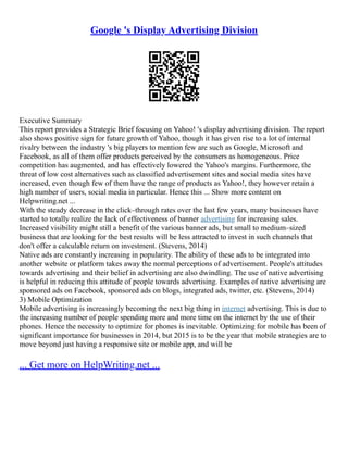Google 's Display Advertising Division
Executive Summary
This report provides a Strategic Brief focusing on Yahoo! 's display advertising division. The report
also shows positive sign for future growth of Yahoo, though it has given rise to a lot of internal
rivalry between the industry 's big players to mention few are such as Google, Microsoft and
Facebook, as all of them offer products perceived by the consumers as homogeneous. Price
competition has augmented, and has effectively lowered the Yahoo's margins. Furthermore, the
threat of low cost alternatives such as classified advertisement sites and social media sites have
increased, even though few of them have the range of products as Yahoo!, they however retain a
high number of users, social media in particular. Hence this ... Show more content on
Helpwriting.net ...
With the steady decrease in the click–through rates over the last few years, many businesses have
started to totally realize the lack of effectiveness of banner advertising for increasing sales.
Increased visibility might still a benefit of the various banner ads, but small to medium–sized
business that are looking for the best results will be less attracted to invest in such channels that
don't offer a calculable return on investment. (Stevens, 2014)
Native ads are constantly increasing in popularity. The ability of these ads to be integrated into
another website or platform takes away the normal perceptions of advertisement. People's attitudes
towards advertising and their belief in advertising are also dwindling. The use of native advertising
is helpful in reducing this attitude of people towards advertising. Examples of native advertising are
sponsored ads on Facebook, sponsored ads on blogs, integrated ads, twitter, etc. (Stevens, 2014)
3) Mobile Optimization
Mobile advertising is increasingly becoming the next big thing in internet advertising. This is due to
the increasing number of people spending more and more time on the internet by the use of their
phones. Hence the necessity to optimize for phones is inevitable. Optimizing for mobile has been of
significant importance for businesses in 2014, but 2015 is to be the year that mobile strategies are to
move beyond just having a responsive site or mobile app, and will be
... Get more on HelpWriting.net ...
 