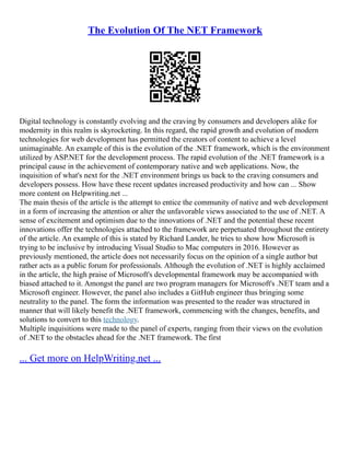The Evolution Of The NET Framework
Digital technology is constantly evolving and the craving by consumers and developers alike for
modernity in this realm is skyrocketing. In this regard, the rapid growth and evolution of modern
technologies for web development has permitted the creators of content to achieve a level
unimaginable. An example of this is the evolution of the .NET framework, which is the environment
utilized by ASP.NET for the development process. The rapid evolution of the .NET framework is a
principal cause in the achievement of contemporary native and web applications. Now, the
inquisition of what's next for the .NET environment brings us back to the craving consumers and
developers possess. How have these recent updates increased productivity and how can ... Show
more content on Helpwriting.net ...
The main thesis of the article is the attempt to entice the community of native and web development
in a form of increasing the attention or alter the unfavorable views associated to the use of .NET. A
sense of excitement and optimism due to the innovations of .NET and the potential these recent
innovations offer the technologies attached to the framework are perpetuated throughout the entirety
of the article. An example of this is stated by Richard Lander, he tries to show how Microsoft is
trying to be inclusive by introducing Visual Studio to Mac computers in 2016. However as
previously mentioned, the article does not necessarily focus on the opinion of a single author but
rather acts as a public forum for professionals. Although the evolution of .NET is highly acclaimed
in the article, the high praise of Microsoft's developmental framework may be accompanied with
biased attached to it. Amongst the panel are two program managers for Microsoft's .NET team and a
Microsoft engineer. However, the panel also includes a GitHub engineer thus bringing some
neutrality to the panel. The form the information was presented to the reader was structured in
manner that will likely benefit the .NET framework, commencing with the changes, benefits, and
solutions to convert to this technology.
Multiple inquisitions were made to the panel of experts, ranging from their views on the evolution
of .NET to the obstacles ahead for the .NET framework. The first
... Get more on HelpWriting.net ...
 