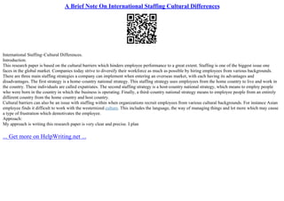 A Brief Note On International Staffing Cultural Differences
International Staffing–Cultural Differences.
Introduction.
This research paper is based on the cultural barriers which hinders employee performance to a great extent. Staffing is one of the biggest issue one
faces in the global market. Companies today strive to diversify their workforce as much as possible by hiring employees from various backgrounds.
There are three main staffing strategies a company can implement when entering an overseas market, with each having its advantages and
disadvantages. The first strategy is a home–country national strategy. This staffing strategy uses employees from the home country to live and work in
the country. These individuals are called expatriates. The second staffing strategy is a host–country national strategy, which means to employ people
who were born in the country in which the business is operating. Finally, a third–country national strategy means to employee people from an entirely
different country from the home country and host country.
Cultural barriers can also be an issue with staffing within when organizations recruit employees from various cultural backgrounds. For instance Asian
employee finds it difficult to work with the westernized culture. This includes the language, the way of managing things and lot more which may cause
a type of frustration which demotivates the employee.
Approach:
My approach is writing this research paper is very clear and precise. I plan
... Get more on HelpWriting.net ...
 