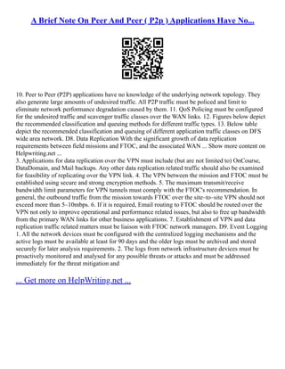 A Brief Note On Peer And Peer ( P2p ) Applications Have No...
10. Peer to Peer (P2P) applications have no knowledge of the underlying network topology. They
also generate large amounts of undesired traffic. All P2P traffic must be policed and limit to
eliminate network performance degradation caused by them. 11. QoS Policing must be configured
for the undesired traffic and scavenger traffic classes over the WAN links. 12. Figures below depict
the recommended classification and queuing methods for different traffic types. 13. Below table
depict the recommended classification and queuing of different application traffic classes on DFS
wide area network. D8. Data Replication With the significant growth of data replication
requirements between field missions and FTOC, and the associated WAN ... Show more content on
Helpwriting.net ...
3. Applications for data replication over the VPN must include (but are not limited to) OnCourse,
DataDomain, and Mail backups. Any other data replication related traffic should also be examined
for feasibility of replicating over the VPN link. 4. The VPN between the mission and FTOC must be
established using secure and strong encryption methods. 5. The maximum transmit/receive
bandwidth limit parameters for VPN tunnels must comply with the FTOC's recommendation. In
general, the outbound traffic from the mission towards FTOC over the site–to–site VPN should not
exceed more than 5–10mbps. 6. If it is required, Email routing to FTOC should be routed over the
VPN not only to improve operational and performance related issues, but also to free up bandwidth
from the primary WAN links for other business applications. 7. Establishment of VPN and data
replication traffic related matters must be liaison with FTOC network managers. D9. Event Logging
1. All the network devices must be configured with the centralized logging mechanisms and the
active logs must be available at least for 90 days and the older logs must be archived and stored
securely for later analysis requirements. 2. The logs from network infrastructure devices must be
proactively monitored and analysed for any possible threats or attacks and must be addressed
immediately for the threat mitigation and
... Get more on HelpWriting.net ...
 