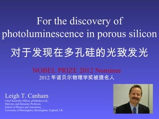 For the discovery of
photoluminescence in porous silicon
对于发现在多孔硅的光致发光
Leigh T. Canham
Chief Scientific Officer, pSiMedica Ltd.,
Malvern, and Honorary Professor,
School of Physics and Astronomy,
University of Birmingham, Birmingham, England, UK
NOBEL PRIZE 2012 Nominee
2012 年诺贝尔物理学奖被提名人
 