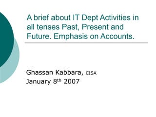 A brief about IT Dept Activities in
all tenses Past, Present and
Future. Emphasis on Accounts.
Ghassan Kabbara, CISA
January 8th 2007
 