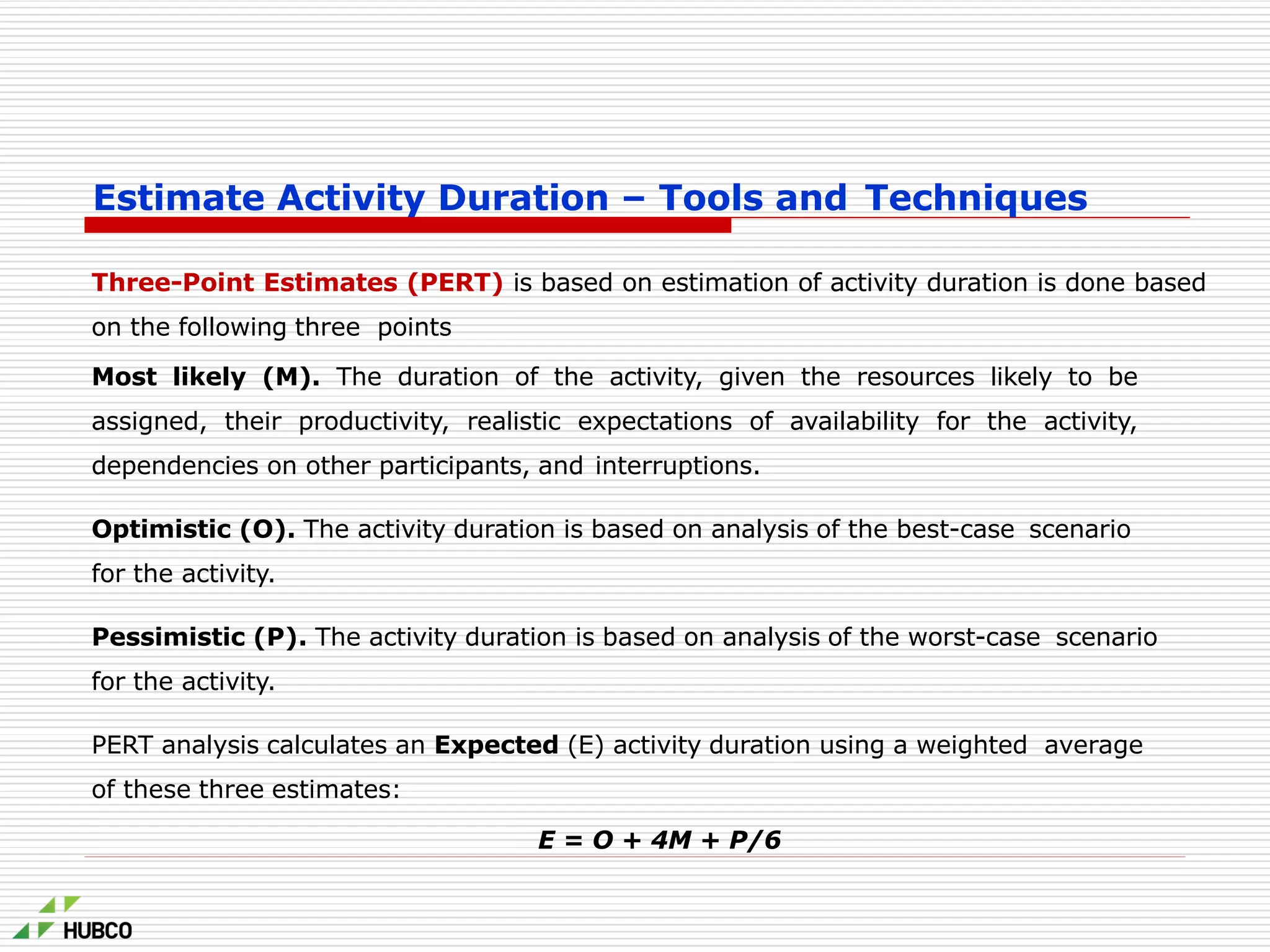 Estimate Activity Duration – Tools and Techniques
Three-Point Estimates (PERT) is based on estimation of activity duration is done based
on the following three points
Most likely (M). The duration of the activity, given the resources likely to be
assigned, their productivity, realistic expectations of availability for the activity,
dependencies on other participants, and interruptions.
Optimistic (O). The activity duration is based on analysis of the best-case scenario
for the activity.
Pessimistic (P). The activity duration is based on analysis of the worst-case scenario
for the activity.
PERT analysis calculates an Expected (E) activity duration using a weighted average
of these three estimates:
E = O + 4M + P/6
 