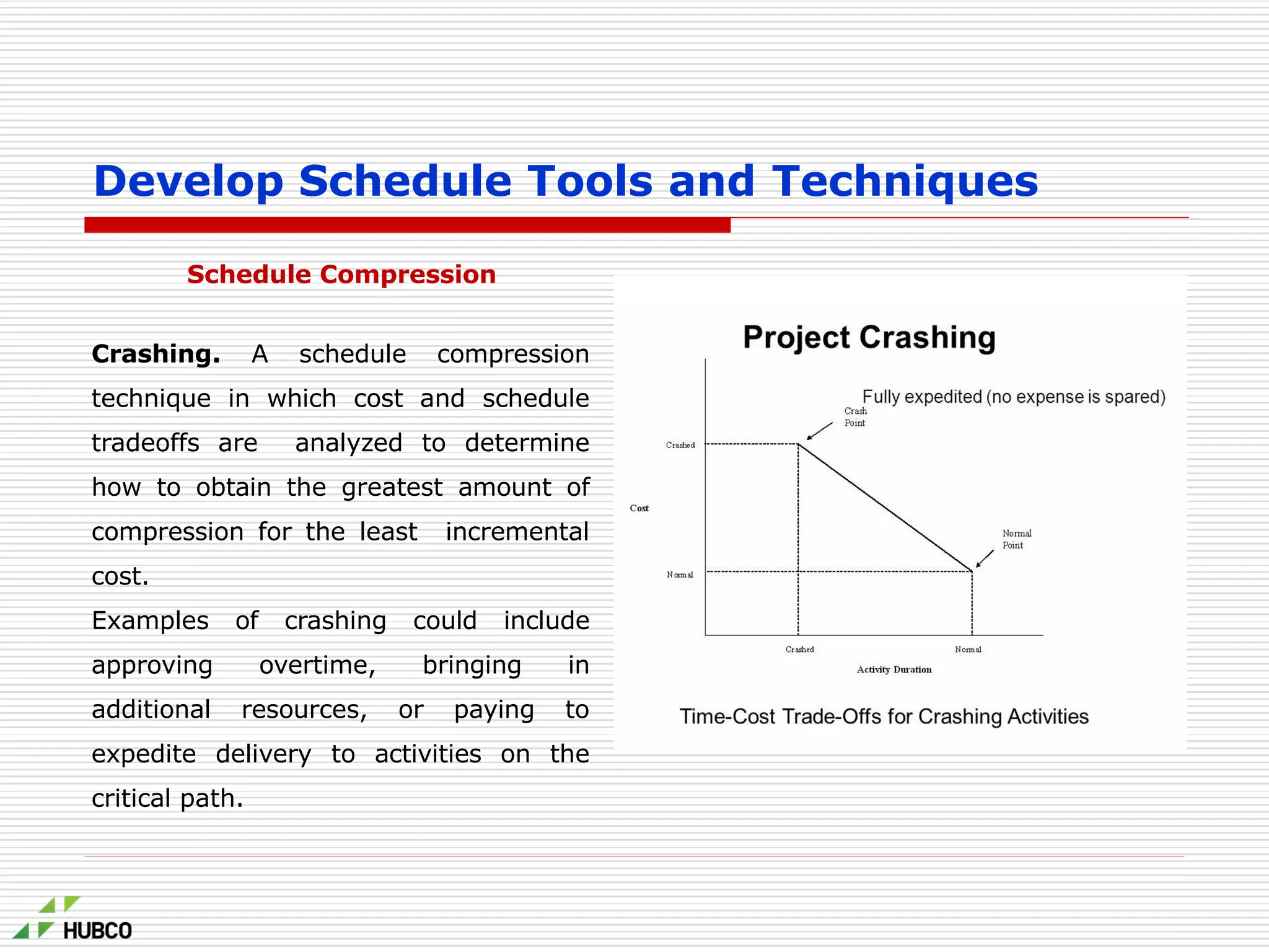 Schedule Compression
Crashing. A schedule compression
technique in which cost and schedule
tradeoffs are analyzed to determine
how to obtain the greatest amount of
compression for the least incremental
cost.
Examples of crashing could include
approving overtime, bringing in
additional resources, or paying to
expedite delivery to activities on the
critical path.
Develop Schedule Tools and Techniques
 