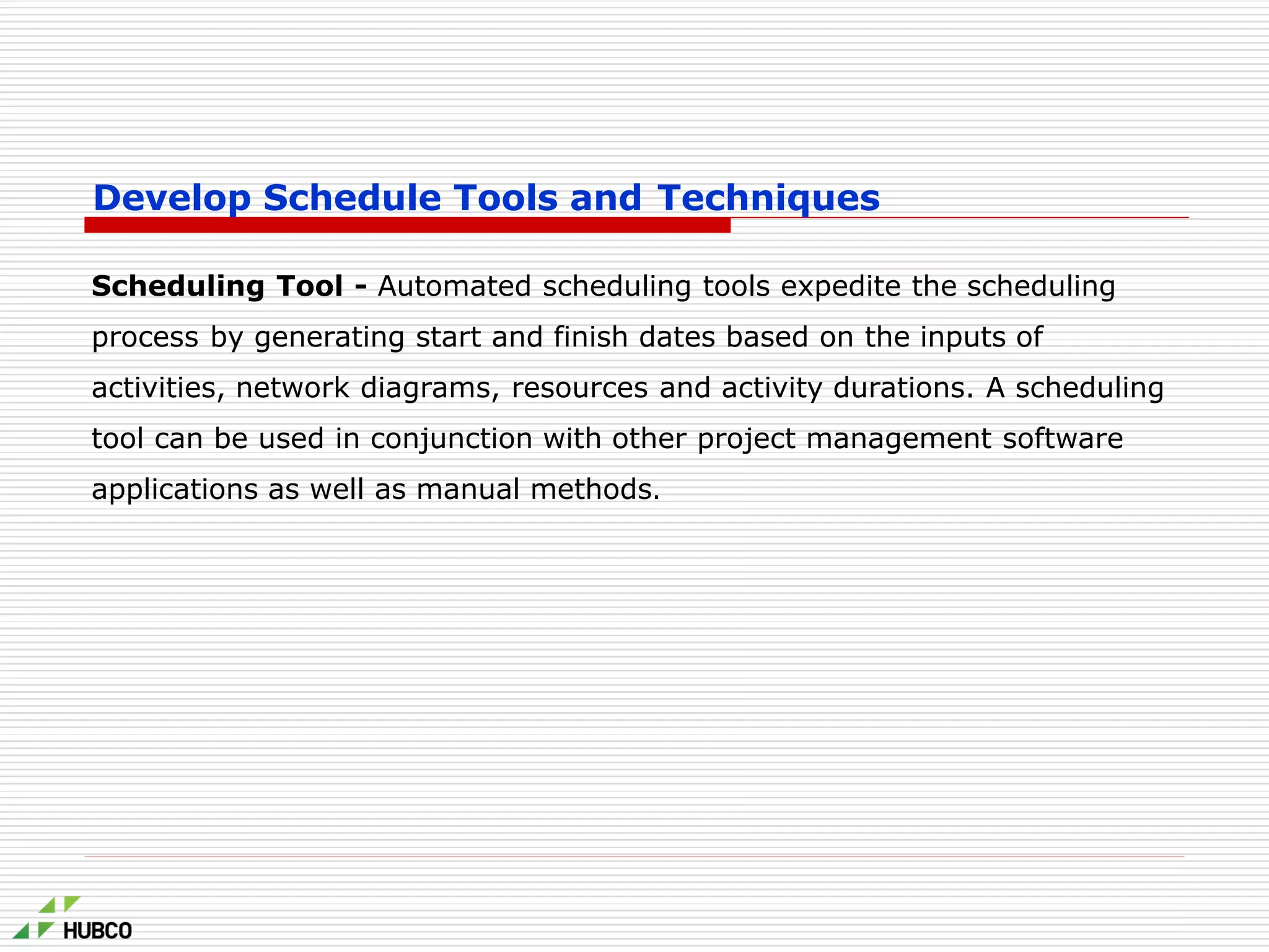 Develop Schedule Tools and Techniques
Scheduling Tool - Automated scheduling tools expedite the scheduling
process by generating start and finish dates based on the inputs of
activities, network diagrams, resources and activity durations. A scheduling
tool can be used in conjunction with other project management software
applications as well as manual methods.
 