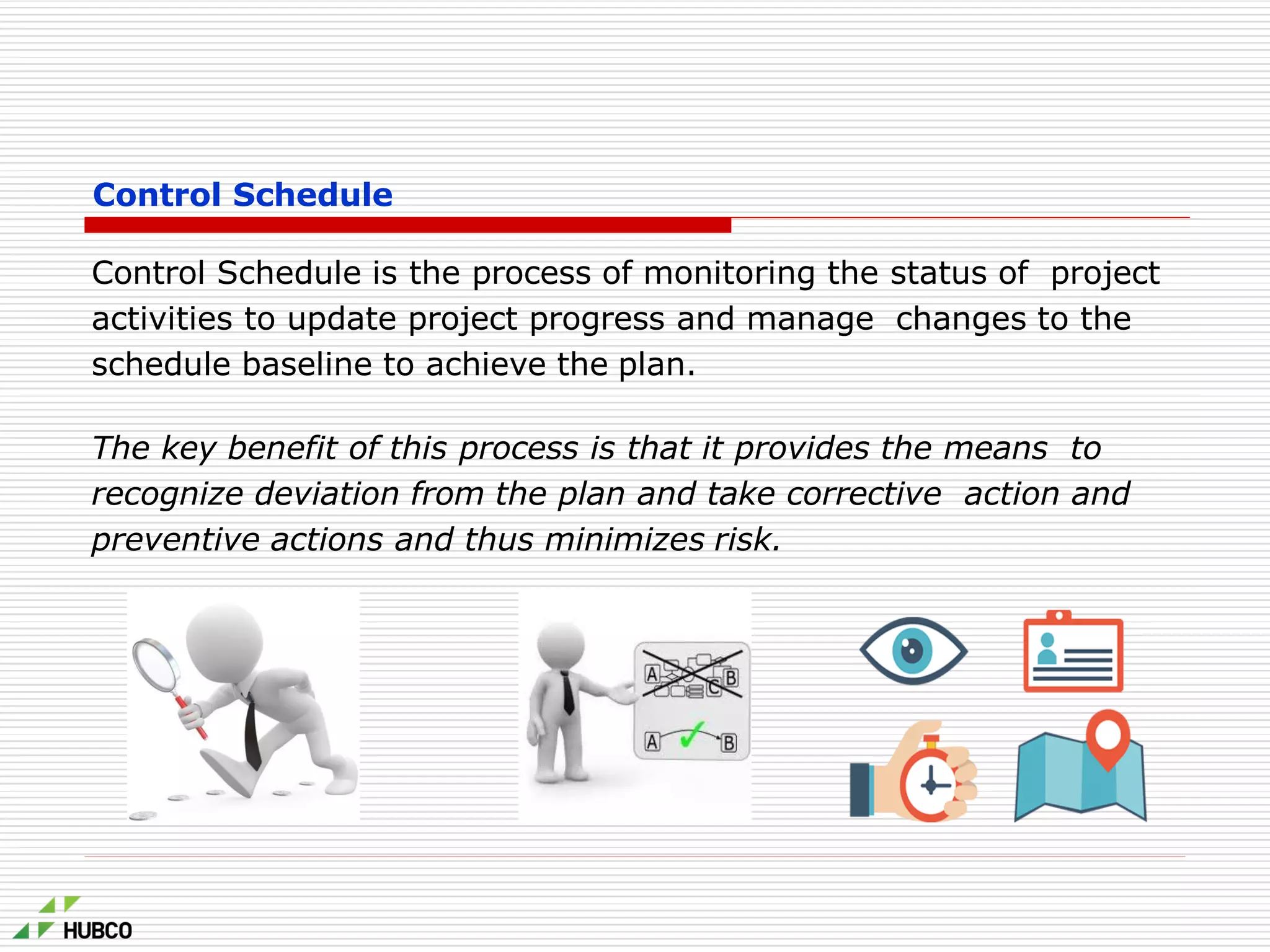 Control Schedule
Control Schedule is the process of monitoring the status of project
activities to update project progress and manage changes to the
schedule baseline to achieve the plan.
The key benefit of this process is that it provides the means to
recognize deviation from the plan and take corrective action and
preventive actions and thus minimizes risk.
 
