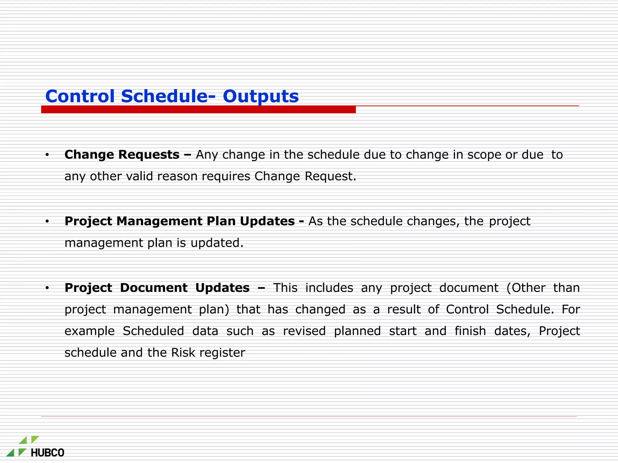 Control Schedule- Outputs
• Change Requests – Any change in the schedule due to change in scope or due to
any other valid reason requires Change Request.
• Project Management Plan Updates - As the schedule changes, the project
management plan is updated.
• Project Document Updates – This includes any project document (Other than
project management plan) that has changed as a result of Control Schedule. For
example Scheduled data such as revised planned start and finish dates, Project
schedule and the Risk register
 