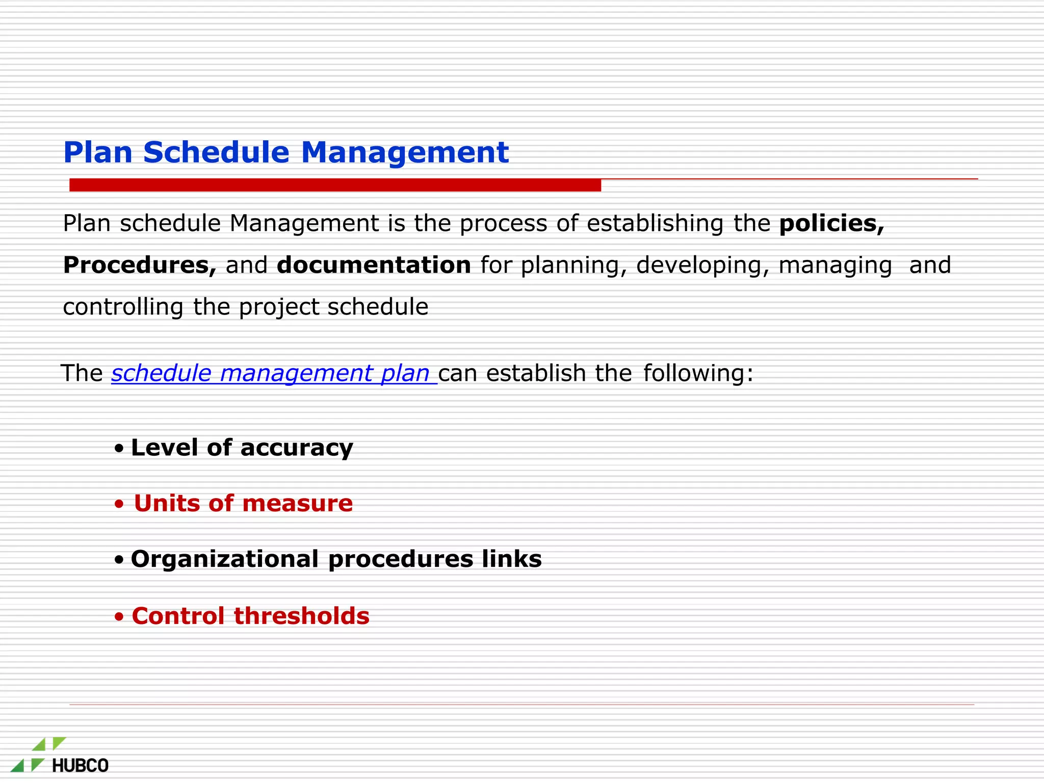Plan Schedule Management
Plan schedule Management is the process of establishing the policies,
Procedures, and documentation for planning, developing, managing and
controlling the project schedule
The schedule management plan can establish the following:
• Level of accuracy
• Units of measure
• Organizational procedures links
• Control thresholds
 