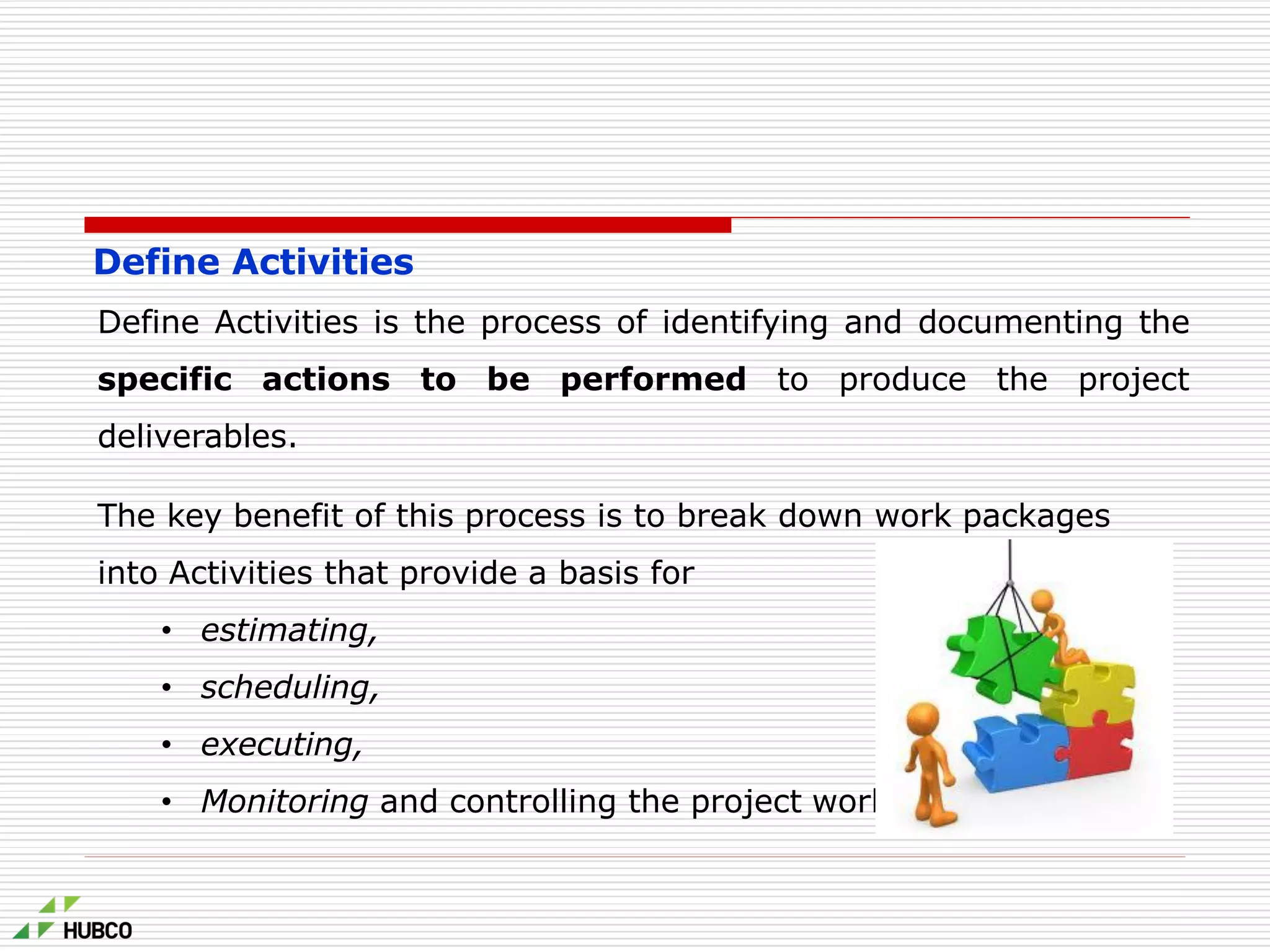 Define Activities
Define Activities is the process of identifying and documenting the
specific actions to be performed to produce the project
deliverables.
The key benefit of this process is to break down work packages
into Activities that provide a basis for
• estimating,
• scheduling,
• executing,
• Monitoring and controlling the project work.
 