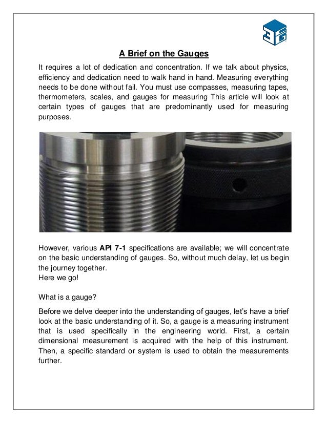 A Brief on the Gauges
It requires a lot of dedication and concentration. If we talk about physics,
efficiency and dedication need to walk hand in hand. Measuring everything
needs to be done without fail. You must use compasses, measuring tapes,
thermometers, scales, and gauges for measuring This article will look at
certain types of gauges that are predominantly used for measuring
purposes.
However, various API 7-1 specifications are available; we will concentrate
on the basic understanding of gauges. So, without much delay, let us begin
the journey together.
Here we go!
What is a gauge?
Before we delve deeper into the understanding of gauges, let’s have a brief
look at the basic understanding of it. So, a gauge is a measuring instrument
that is used specifically in the engineering world. First, a certain
dimensional measurement is acquired with the help of this instrument.
Then, a specific standard or system is used to obtain the measurements
further.
 