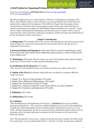 1
A Brief Outline for Organising/Writing the PhD Thesis: Chapters I, II, & III
By Kip Jones First published on KIPWORLD BLOG 28 May 2014 http://aq.be/5fa0b8
pdf version: http://aq.be/bb7072
The Research Question(s) are central and key to both the overall purpose and design of the
Thesis. Each Chapter relates to them. The Intro sets up the problem(s) from which they arise
and provides a map for the investigation. The Lit Review Chapter then investigates what is
already known in relation to the research questions and convinces the reader that they are
unanswered and need to be addressed. The Method Chapter establishes the researcher’s point-
of-view within scholarship and methodology and then proceeds to consider various ways of
answering the research questions within those parameters, finally arriving at the method chosen
for the investigation and the reasons for it.
Chapter I: Introduction
A. Background (275 wordsi[i]) (This is the section of the Introduction where first person can be
used; perhaps how you became interested in the area of study, but not your life story [or
employment history] here.)
B. Research Problem and Hypotheses (349 words) (This is crucial to establishing the whole
raison d’etre of the study and the Thesis!) Make the reader/examiner as curious to find answers
as you initially were!
C. Methodology (242 words) The plot of how you came to the method, rather than the method
itself; that’s for later. Resist writing your full methodology here.
D. Justifications for the Research (177 words)
‘The research is also justified because its revelations and discovery add to and enrich …’
E. Outline of the Thesis (descriptions of the following, not details or argument) What the
reader can expect.
1. Chapter Two: Review of the Literature (178 words)
2. Chapter Three: Method and Methodology (1184 words)
3. Chapter Four: Presentation of data (157 words)
4. Chapter Five: Analyses of data (167 words) (Four and Five are often combined)
5. Chapter Six: Conclusions and Implications (78 words)
F. Definitions (122 words)
G. Delimitations (234 words)
H. Conclusion
‘This introduction lays the foundations for the thesis. It introduces the research problem,
questions and hypotheses. The research is justified, definitions are presented, the methodology
is briefly described and justified, the thesis outlined and the limitations are given (c.f., Perry
1995). On these foundations, the thesis can proceed with a detailed description of the research,
beginning with a thorough exploratory examination of the literature on [the topic] in the
following Chapter.’
Note: The Introduction is an overview, setting out the plan of action or map for the Thesis itself.
It is not the place to go into detail about the how’s and why’s of either the questions, method(s)
 