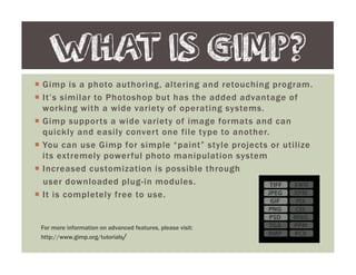 Gimp is a photo authoring, altering and retouching program.
It’s similar to Photoshop but has the added advantage of
working with a wide variety of operating systems.
Gimp supports a wide variety of image formats and can
quickly and easily convert one file type to another.
You can use Gimp for simple “paint” style projects or utilize
its extremely powerful photo manipulation system
Increased customization is possible through
user downloaded plug-in modules.
It is completely free to use.
WHAT IS GIMP?
For more information on advanced features, please visit:
http://www.gimp.org/tutorials/
 