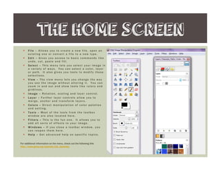 F i l eF i l eF i l eF i l e – Allows you to cr e ate a ne w file , ope n an
e xisting one or conve r t a file to a ne w type .
E d i tE d i tE d i tE d i t –––– Give s you acce ss to basic commands like
undo, cut, paste and fill.
S e l e c tS e l e c tS e l e c tS e l e c t –––– This me nu le ts you se le ct your image in
a var ie ty of ways. You can se le ct a color , laye r
or path. It also give s you tools to modify the se
se le ctions.
V i e wV i e wV i e wV i e w –––– The vie w me nu le ts you change the way
you se e the image without alte r ing it. You can
zoom in and out and show tools like r ule r s and
gr idlin e s.
I m a g eI m a g eI m a g eI m a g e –––– Rotation, scaling and laye r contr ol.
L a y e rL a y e rL a y e rL a y e r –––– Fur the r laye r contr ols allow you to
me r ge , anchor and tr ansfor m laye r s.
C o l o r sC o l o r sC o l o r sC o l o r s –––– Dir e ct manipula t i on of color pale tte s
and se tting.
T o o l sT o o l sT o o l sT o o l s –––– Most of the tools fr om the toolbox
window ar e also locate d he r e .
F i l t e r sF i l t e r sF i l t e r sF i l t e r s –––– This is the fun one . It allows you to
add all sor ts of e ffe cts to your image .
W i n d o w sW i n d o w sW i n d o w sW i n d o w s –––– If you close a toolbar window, you
can r e ope n the m he r e .
H e l pH e l pH e l pH e l p –––– Ge t advance d he lp on spe cific topics.
THE HOME SCREEN
For additional information on the menu, check out the following link:
http://www.gimp.org/tutorials/Lite_Quickies/
 