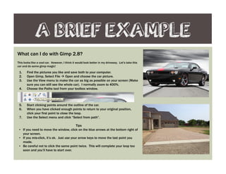 A BRIEF EXAMPLE
What can I do with Gimp 2.8?
This looks like a cool car. However, I think it would look better in my driveway. Let’s take this
car and do some gimp magic!
1. Find the pictures you like and save both to your computer.
2. Open Gimp, Select File Open and choose the car picture.
3. Use the View menu to make the car as big as possible on your screen (Make
sure you can still see the whole car). I normally zoom to 400%.
4. Choose the Paths tool from your toolbox window.
5. Start clicking points around the outline of the car.
6. When you have clicked enough points to return to your original position,
click your first point to close the loop.
7. Use the Select menu and click “Select from path”.
Tips
• If you need to move the window, click on the blue arrows at the bottom right of
your screen.
• If you mis-click, it’s ok. Just use your arrow keys to move the last point you
made.
• Be careful not to click the same point twice. This will complete your loop too
soon and you’ll have to start over.
 