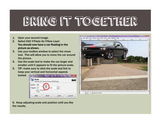 BRING IT TOGETHER
1. Open your second image.
2. Select Edit Paste As New Layer
You should now have a car floating in theYou should now have a car floating in theYou should now have a car floating in theYou should now have a car floating in the
picture as shown.picture as shown.picture as shown.picture as shown.
3. Use your toolbox window to select the move
tool. This will allow you to move the car around
the picture.
4. Use the scale tool to make the car larger and
smaller until it appears to fit the picture scale.
5. TIP: make sure to click the scale tool link to
keep your vertical and horizontal aspects
locked.
6. Keep adjusting scale and position until you like
the results.
 
