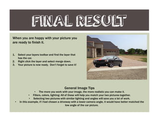 FINAL RESULT
When you are happy with your picture you
are ready to finish it.
1. Select your layers toolbar and find the layer that
has the car.
2. Right click the layer and select merge down.
3. Your picture is now ready. Don’t forget to save it!
General Image Tips
• The more you work with your image, the more realistic you can make it.
• Filters, colors, lighting: All of these will help you match your two pictures together.
• Selecting two pictures with similar lighting and angles will save you a lot of work.
• In this example, if I had chosen a driveway with a lower camera angle, it would have better matched the
low angle of the car picture.
 