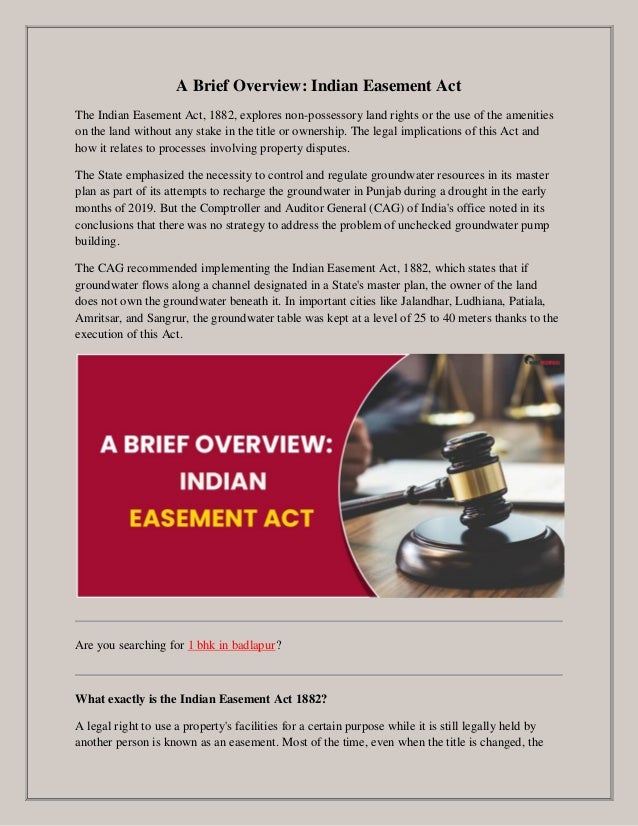 A Brief Overview: Indian Easement Act
The Indian Easement Act, 1882, explores non-possessory land rights or the use of the amenities
on the land without any stake in the title or ownership. The legal implications of this Act and
how it relates to processes involving property disputes.
The State emphasized the necessity to control and regulate groundwater resources in its master
plan as part of its attempts to recharge the groundwater in Punjab during a drought in the early
months of 2019. But the Comptroller and Auditor General (CAG) of India's office noted in its
conclusions that there was no strategy to address the problem of unchecked groundwater pump
building.
The CAG recommended implementing the Indian Easement Act, 1882, which states that if
groundwater flows along a channel designated in a State's master plan, the owner of the land
does not own the groundwater beneath it. In important cities like Jalandhar, Ludhiana, Patiala,
Amritsar, and Sangrur, the groundwater table was kept at a level of 25 to 40 meters thanks to the
execution of this Act.
Are you searching for 1 bhk in badlapur?
What exactly is the Indian Easement Act 1882?
A legal right to use a property's facilities for a certain purpose while it is still legally held by
another person is known as an easement. Most of the time, even when the title is changed, the
 