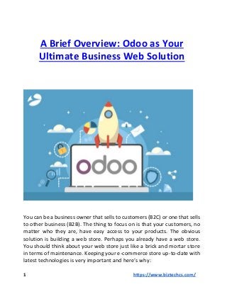 A Brief Overview: Odoo as Your
Ultimate Business Web Solution
You can be a business owner that sells to customers (B2C) or one that sells
to other business (B2B). The thing to focus on is that your customers, no
matter who they are, have easy access to your products. The obvious
solution is building a web store. Perhaps you already have a web store.
You should think about your web store just like a brick and mortar store
in terms of maintenance. Keeping your e-commerce store up-to-date with
latest technologies is very important and here’s why:
1 https://www.biztechcs.com/
 