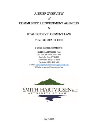 July 15, 2019
A BRIEF OVERVIEW
of
COMMUNITY REINVESTMENT AGENCIES
&
UTAH REDEVELOPMENT LAW
Title 17C UTAH CODE
J. CRAIG SMITH & ADAM LONG
SMITH HARTVIGSEN, PLLC
257 East 200 South, Suite 500
Salt Lake City, UT 84111
Telephone: (801) 413-1600
Facsimile: (801) 413-1620
E-Mail: jcsmith@shutah.law; along@sshutah.law
Website: www.smithhartvigsen.law
 