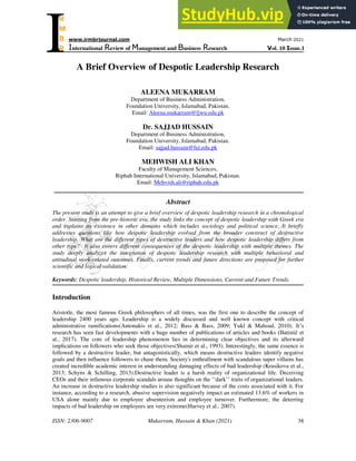 ISSN: 2306-9007 Mukarram, Hussain & Khan (2021) 38
Iwww.irmbrjournal.com March 2021
International Review of Management and Business Research Vol. 10 Issue.1
R
M
B
R
A Brief Overview of Despotic Leadership Research
ALEENA MUKARRAM
Department of Business Administration,
Foundation University, Islamabad, Pakistan.
Email: Aleena.mukarram@fjwu.edu.pk
Dr. SAJJAD HUSSAIN
Department of Business Administration,
Foundation University, Islamabad, Pakistan.
Email: sajjad.hussain@fui.edu.pk
MEHWISH ALI KHAN
Faculty of Management Sciences,
Riphah International University, Islamabad, Pakistan.
Email: Mehvish.ali@riphah.edu.pk
Abstract
The present study is an attempt to give a brief overview of despotic leadership research in a chronological
order. Starting from the pre-historic era, the study links the concept of despotic leadership with Greek era
and explains its existence in other domains which includes sociology and political science. It briefly
addresses questions like how despotic leadership evolved from the broader construct of destructive
leadership. What are the different types of destructive leaders and how despotic leadership differs from
other type? It also covers different consequences of the despotic leadership with multiple themes. The
study deeply analyzes the integration of despotic leadership research with multiple behavioral and
attitudinal work-related outcomes. Finally, current trends and future directions are proposed for further
scientific and logical validation.
Keywords: Despotic leadership, Historical Review, Multiple Dimensions, Current and Future Trends.
Introduction
Aristotle, the most famous Greek philosophers of all times, was the first one to describe the concept of
leadership 2400 years ago. Leadership is a widely discussed and well known concept with critical
administrative ramifications(Antonakis et al., 2012; Bass & Bass, 2009; Yukl & Mahsud, 2010). It‘s
research has seen fast developments with a huge number of publications of articles and books (Batistič et
al., 2017). The core of leadership phenomenon lies in determining clear objectives and its afterward
implications on followers who seek those objectives(Shamir et al., 1993). Interestingly, the same essence is
followed by a destructive leader, but antagonistically, which means destructive leaders identify negative
goals and then influence followers to chase them. Society's enthrallment with scandalous super villains has
created incredible academic interest in understanding damaging effects of bad leadership (Krasikova et al.,
2013; Schyns & Schilling, 2013).Destructive leader is a harsh reality of organizational life. Deceiving
CEOs and their infamous corporate scandals arouse thoughts on the ‗‗dark‘‘ traits of organizational leaders.
An increase in destructive leadership studies is also significant because of the costs associated with it. For
instance, according to a research, abusive supervision negatively impact an estimated 13.6% of workers in
USA alone mainly due to employee absenteeism and employee turnover. Furthermore, the deterring
impacts of bad leadership on employees are very extreme(Harvey et al., 2007).
 