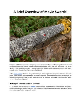 A Brief Overview of Movie Swords!
In movies and TV shows, swords are typically used in close-contact combat. They range from one-handed
weapons wielded with just one hand to staged combat where actors duel with two hands. Tied to the
sword is a long blade that tapers to a point at its end. The blade is usually sharpened on both sides or just
one side of the blade and can have a spine (backbone).
As for movie swords, there are many different styles of fencing seen in Hollywood films and television
shows. Some of these swords have been the subject of movies, others are simply props. The weapons are
usually not made for practical use, but as a prop on the set and quite often away from movie sets where
they are stored and displayed.
History of Swords Used in Movies:
It's a common misconception that swords used to be the most frequently used weapon throughout
history. It was actually speared that were used more often, especially during the Middle Ages, when spears
were extremely effective weapons in battle.
 