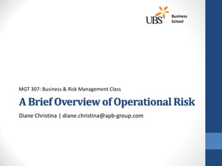 Business
                                                  School




MGT 307: Business & Risk Management Class

A Brief Overview of Operational Risk
Diane Christina | diane.christina@apb-group.com
 