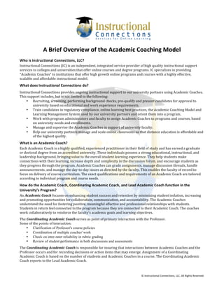  
©	
  Instructional	
  Connections,	
  LLC.	
  All	
  Rights	
  Reserved.	
  
A	
  Brief	
  Overview	
  of	
  the	
  Academic	
  Coaching	
  Model	
  
Who	
  is	
  Instructional	
  Connections,	
  LLC?	
  
Instructional	
  Connections	
  (IC)	
  is	
  an	
  independent,	
  integrated	
  service	
  provider	
  of	
  high	
  quality	
  instructional	
  support	
  
services	
  to	
  colleges	
  and	
  universities	
  that	
  offer	
  online	
  courses	
  and	
  degree	
  programs.	
  IC	
  specializes	
  in	
  providing	
  
"Academic	
  Coaches"	
  to	
  institutions	
  that	
  offer	
  high	
  growth	
  online	
  programs	
  and	
  courses	
  with	
  a	
  highly	
  effective,	
  
scalable	
  and	
  affordable	
  instructional	
  model.	
  
What	
  does	
  Instructional	
  Connections	
  do?	
  
Instructional	
  Connections	
  provides	
  ongoing	
  instructional	
  support	
  to	
  our	
  university	
  partners	
  using	
  Academic	
  Coaches.	
  
This	
  support	
  includes,	
  but	
  is	
  not	
  limited	
  to	
  the	
  following:	
  
• Recruiting,	
  screening,	
  performing	
  background	
  checks,	
  pre-­‐qualify	
  and	
  present	
  candidates	
  for	
  approval	
  to	
  
university	
  based	
  on	
  educational	
  and	
  work	
  experience	
  requirements.	
  
• Train	
  candidates	
  in	
  regulatory	
  compliance,	
  online	
  learning	
  best	
  practices,	
  the	
  Academic	
  Coaching	
  Model	
  and	
  
Learning	
  Management	
  System	
  used	
  by	
  our	
  university	
  partners	
  and	
  orient	
  them	
  into	
  a	
  program.	
  	
  	
  
• Work	
  with	
  program	
  administrators	
  and	
  faculty	
  to	
  assign	
  Academic	
  Coaches	
  to	
  programs	
  and	
  courses,	
  based	
  
on	
  university	
  needs	
  and	
  enrollments.	
  	
  	
  	
  	
  	
  	
  
• Manage	
  and	
  supervise	
  the	
  Academic	
  Coaches	
  in	
  support	
  of	
  university	
  faculty.	
  	
  	
  	
  
• Help	
  our	
  university	
  partners	
  manage	
  and	
  scale	
  online	
  classrooms	
  so	
  that	
  distance	
  education	
  is	
  affordable	
  and	
  
of	
  the	
  highest	
  quality.	
  	
  
What	
  is	
  an	
  Academic	
  Coach?	
  
Each	
  Academic	
  Coach	
  is	
  a	
  highly	
  qualified,	
  experienced	
  practitioner	
  in	
  their	
  field	
  of	
  study	
  and	
  has	
  earned	
  a	
  graduate	
  
or	
  doctoral	
  degree	
  from	
  an	
  accredited	
  university.	
  These	
  individuals	
  possess	
  a	
  strong	
  educational,	
  instructional,	
  and	
  
leadership	
  background,	
  bringing	
  value	
  to	
  the	
  overall	
  student	
  learning	
  experience.	
  They	
  help	
  students	
  make	
  
connections	
  with	
  their	
  learning,	
  increase	
  depth	
  and	
  complexity	
  in	
  the	
  discussion	
  forum,	
  and	
  encourage	
  students	
  as	
  
they	
  progress	
  through	
  the	
  program.	
  Academic	
  Coaches	
  can	
  grade	
  assignments,	
  manage	
  discussion	
  threads,	
  handle	
  
announcements,	
  and	
  manage	
  the	
  day-­‐to-­‐day	
  issues	
  as	
  directed	
  by	
  the	
  faculty.	
  This	
  enables	
  the	
  faculty	
  of	
  record	
  to	
  
focus	
  on	
  delivery	
  of	
  course	
  curriculum.	
  The	
  exact	
  qualifications	
  and	
  requirements	
  of	
  an	
  Academic	
  Coach	
  are	
  tailored	
  
according	
  to	
  individual	
  program	
  and	
  course	
  needs.	
  
How	
  do	
  the	
  Academic	
  Coach,	
  Coordinating	
  Academic	
  Coach,	
  and	
  Lead	
  Academic	
  Coach	
  function	
  in	
  the	
  
University’s	
  Program?	
  
An	
  Academic	
  Coach	
  focuses	
  on	
  enhancing	
  student	
  success	
  and	
  retention	
  by	
  minimizing	
  student	
  isolation,	
  increasing	
  
and	
  promoting	
  opportunities	
  for	
  collaboration,	
  communication,	
  and	
  accountability.	
  The	
  Academic	
  Coaches	
  
understand	
  the	
  need	
  for	
  fostering	
  positive,	
  meaningful	
  affective	
  and	
  professional	
  relationships	
  with	
  students.	
  
Students	
  in	
  return	
  feel	
  connected	
  to	
  the	
  program	
  because	
  they	
  are	
  connected	
  to	
  their	
  Academic	
  Coach.	
  The	
  coaches	
  
work	
  collaboratively	
  to	
  reinforce	
  the	
  faculty’s	
  academic	
  goals	
  and	
  learning	
  objectives.	
  
The	
  Coordinating	
  Academic	
  Coach	
  serves	
  as	
  point	
  of	
  primary	
  interaction	
  with	
  the	
  Professor.	
  
Some	
  of	
  the	
  points	
  of	
  interaction:	
  
• Clarification of Professor's course policies
• Coordination of multiple coaches' work
• Check on inter-rater reliability in rubric grading
• Review of student performance in both discussions and assessments
The	
  Coordinating	
  Academic	
  Coach	
  is	
  responsible	
  for	
  insuring	
  that	
  interactions	
  between	
  Academic	
  Coaches	
  and	
  the	
  
Professor	
  occurs	
  and	
  for	
  recording	
  decisions	
  or	
  action	
  items	
  that	
  may	
  emerge.	
  Assignment	
  of	
  a	
  Coordinating	
  
Academic	
  Coach	
  is	
  based	
  on	
  the	
  number	
  of	
  students	
  and	
  Academic	
  Coaches	
  in	
  a	
  course.	
  The	
  Coordinating	
  Academic	
  
Coach	
  reports	
  to	
  the	
  Lead	
  Academic	
  Coach.	
  
 