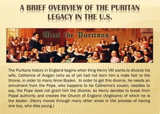 The Puritans history in England begins when King Henry VIII wants to divorce his
wife, Catherine of Aragon (who as of yet had not born him a male heir to the
throne, in order to marry Anne Boylen.  In order to get this divorce, he needs an
annulment from the Pope, who happens to be Catherine's cousin; needles to
say, the Pope does not grant him the divorce, so Henry decides to break from
Papal authority and creates the Church of England (Anglicans) of which he is
the leader. (Henry moves through many other wives in the process of having
one boy, who dies young.)
 