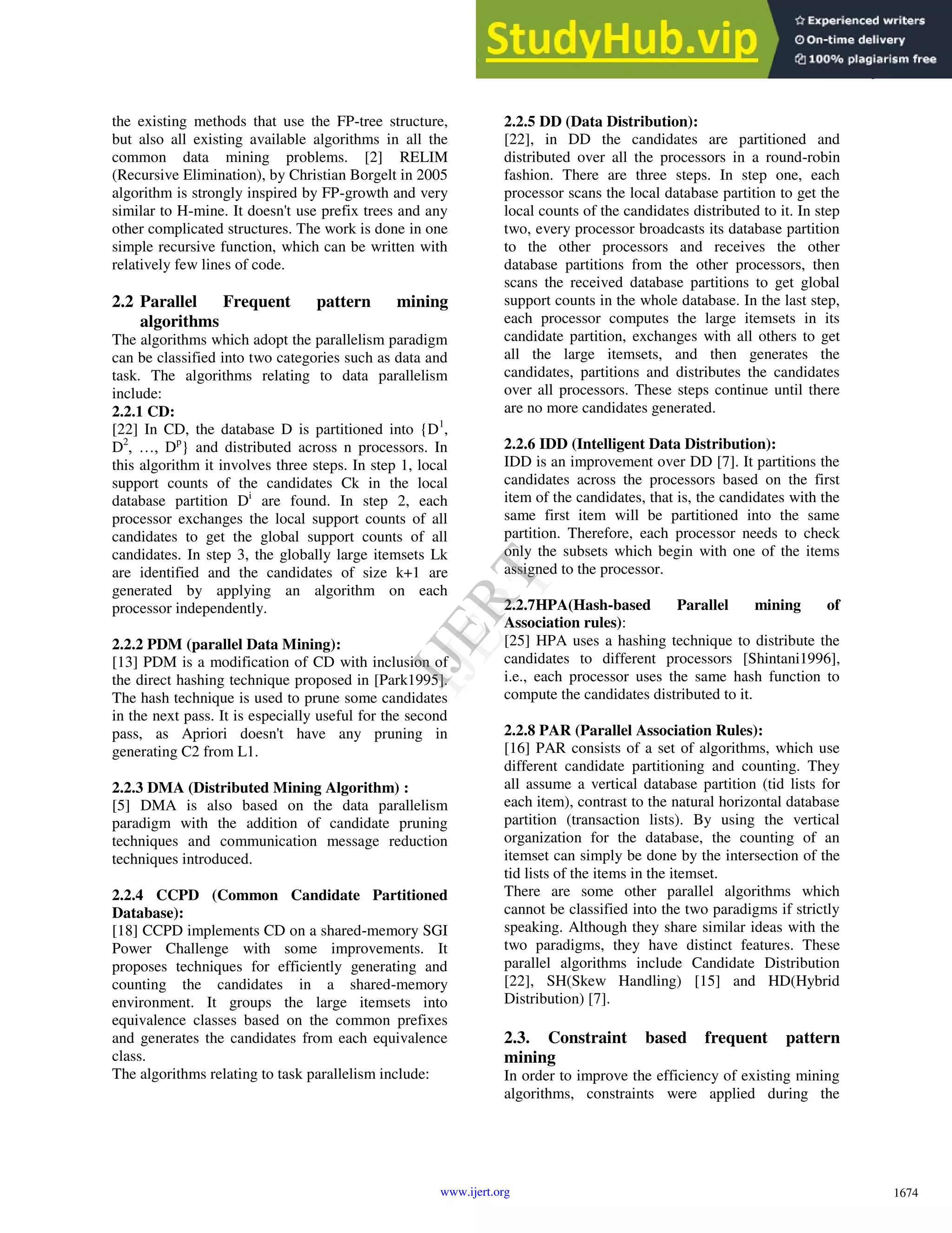the existing methods that use the FP-tree structure, but also all existing available algorithms in all the common data mining problems. [2] RELIM (Recursive Elimination), by Christian Borgelt in 2005 algorithm is strongly inspired by FP-growth and very similar to H-mine. It doesn't use prefix trees and any other complicated structures. The work is done in one simple recursive function, which can be written with relatively few lines of code. 2.2 Parallel Frequent pattern mining algorithms The algorithms which adopt the parallelism paradigm can be classified into two categories such as data and task. The algorithms relating to data parallelism include: 2.2.1 CD: [22] In CD, the database D is partitioned into {D1 , D2 , …, Dp } and distributed across n processors. In this algorithm it involves three steps. In step 1, local support counts of the candidates Ck in the local database partition Di are found. In step 2, each processor exchanges the local support counts of all candidates to get the global support counts of all candidates. In step 3, the globally large itemsets Lk are identified and the candidates of size k+1 are generated by applying an algorithm on each processor independently. 2.2.2 PDM (parallel Data Mining): [13] PDM is a modification of CD with inclusion of the direct hashing technique proposed in [Park1995]. The hash technique is used to prune some candidates in the next pass. It is especially useful for the second pass, as Apriori doesn't have any pruning in generating C2 from L1. 2.2.3 DMA (Distributed Mining Algorithm) : [5] DMA is also based on the data parallelism paradigm with the addition of candidate pruning techniques and communication message reduction techniques introduced. 2.2.4 CCPD (Common Candidate Partitioned Database): [18] CCPD implements CD on a shared-memory SGI Power Challenge with some improvements. It proposes techniques for efficiently generating and counting the candidates in a shared-memory environment. It groups the large itemsets into equivalence classes based on the common prefixes and generates the candidates from each equivalence class. The algorithms relating to task parallelism include: 2.2.5 DD (Data Distribution): [22], in DD the candidates are partitioned and distributed over all the processors in a round-robin fashion. There are three steps. In step one, each processor scans the local database partition to get the local counts of the candidates distributed to it. In step two, every processor broadcasts its database partition to the other processors and receives the other database partitions from the other processors, then scans the received database partitions to get global support counts in the whole database. In the last step, each processor computes the large itemsets in its candidate partition, exchanges with all others to get all the large itemsets, and then generates the candidates, partitions and distributes the candidates over all processors. These steps continue until there are no more candidates generated. 2.2.6 IDD (Intelligent Data Distribution): IDD is an improvement over DD [7]. It partitions the candidates across the processors based on the first item of the candidates, that is, the candidates with the same first item will be partitioned into the same partition. Therefore, each processor needs to check only the subsets which begin with one of the items assigned to the processor. 2.2.7HPA(Hash-based Parallel mining of Association rules): [25] HPA uses a hashing technique to distribute the candidates to different processors [Shintani1996], i.e., each processor uses the same hash function to compute the candidates distributed to it. 2.2.8 PAR (Parallel Association Rules): [16] PAR consists of a set of algorithms, which use different candidate partitioning and counting. They all assume a vertical database partition (tid lists for each item), contrast to the natural horizontal database partition (transaction lists). By using the vertical organization for the database, the counting of an itemset can simply be done by the intersection of the tid lists of the items in the itemset. There are some other parallel algorithms which cannot be classified into the two paradigms if strictly speaking. Although they share similar ideas with the two paradigms, they have distinct features. These parallel algorithms include Candidate Distribution [22], SH(Skew Handling) [15] and HD(Hybrid Distribution) [7]. 2.3. Constraint based frequent pattern mining In order to improve the efficiency of existing mining algorithms, constraints were applied during the 1674 International Journal of Engineering Research & Technology (IJERT) Vol. 2 Issue 4, April - 2013 ISSN: 2278-0181 www.ijert.org I J E R T I J E R T 